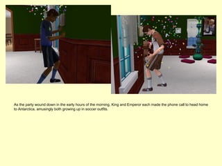 As the party wound down in the early hours of the morning, King and Emperor each made the phone call to head home
to Antarctica, amusingly both growing up in soccer outfits.
 