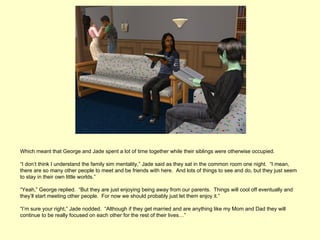 Which meant that George and Jade spent a lot of time together while their siblings were otherwise occupied.

“I don’t think I understand the family sim mentality,” Jade said as they sat in the common room one night. “I mean,
there are so many other people to meet and be friends with here. And lots of things to see and do, but they just seem
to stay in their own little worlds.”

“Yeah,” George replied. “But they are just enjoying being away from our parents. Things will cool off eventually and
they’ll start meeting other people. For now we should probably just let them enjoy it.”

“I’m sure your right,” Jade nodded. “Although if they get married and are anything like my Mom and Dad they will
continue to be really focused on each other for the rest of their lives…”
 