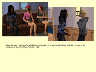 When she wasn’t spending time with George, Jade made lots of new friends and was the first to complete all the
requirements to join the Flying Penguinos Frat.
 