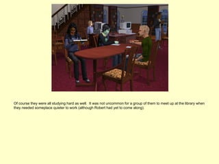 Of course they were all studying hard as well. It was not uncommon for a group of them to meet up at the library when
they needed someplace quieter to work (although Robert had yet to come along).
 