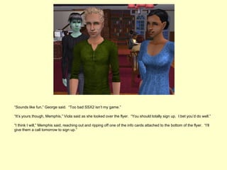 “Sounds like fun,” George said. “Too bad SSX2 isn’t my game.”

“It’s yours though, Memphis,” Viola said as she looked over the flyer. “You should totally sign up. I bet you’d do well.”

“I think I will,” Memphis said, reaching out and ripping off one of the info cards attached to the bottom of the flyer. “I’ll
give them a call tomorrow to sign up.”
 