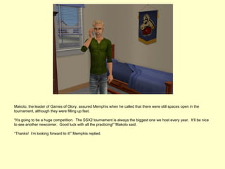 Makoto, the leader of Games of Glory, assured Memphis when he called that there were still spaces open in the
tournament, although they were filling up fast.

“It’s going to be a huge competition. The SSX2 tournament is always the biggest one we host every year. It’ll be nice
to see another newcomer. Good luck with all the practicing!” Makoto said.

“Thanks! I’m looking forward to it!” Memphis replied.
 