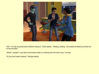 “Oh? I’m only surprised about Robert making it,” Viola replied. “Kidding, kidding,” she added as Robert punched her
on the shoulder.

“What? I studied! I just take more breaks while I’m working than the rest of you,” he said.

“Or you took easier classes,” George teased.
 