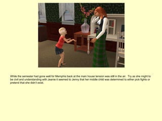 While the semester had gone well for Memphis back at the main house tension was still in the air. Try as she might to
be civil and understanding with Jeanie it seemed to Jenny that her middle child was determined to either pick fights or
pretend that she didn’t exist.
 