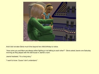And it did not take Gloria much time beyond her child birthday to notice.

“How come you and Mom are always either fighting or not talking to each other?” Gloria asked Jeanie one Saturday
morning as they played with the doll house in Jeanie’s room.

Jeanie hesitated, “It’s a long story.”

“I want to know. Cause I don’t understand.”
 
