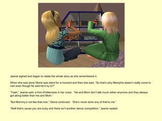 Jeanie sighed and began to relate the whole story as she remembered it.

When she was done Gloria was silent for a moment and then she said, “So that’s why Memphis doesn’t really come to
visit even though he said he’d try to?”

“Yeah,” Jeanie said, a hint of bitterness in her voice. “He and Mom don’t talk much either anymore and they always
got along better than me and Mom.”

“But Mommy’s not like that now,” Gloria continued. “She’s never done any of that to me.”

“Well that’s cause you are lucky and there isn’t another dance competition,” Jeanie replied.
 