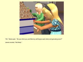 “Oh,” Gloria said. “Do you think you and Mommy will forgive each other and get along soon?”

Jeanie snorted, “Not likely.”
 