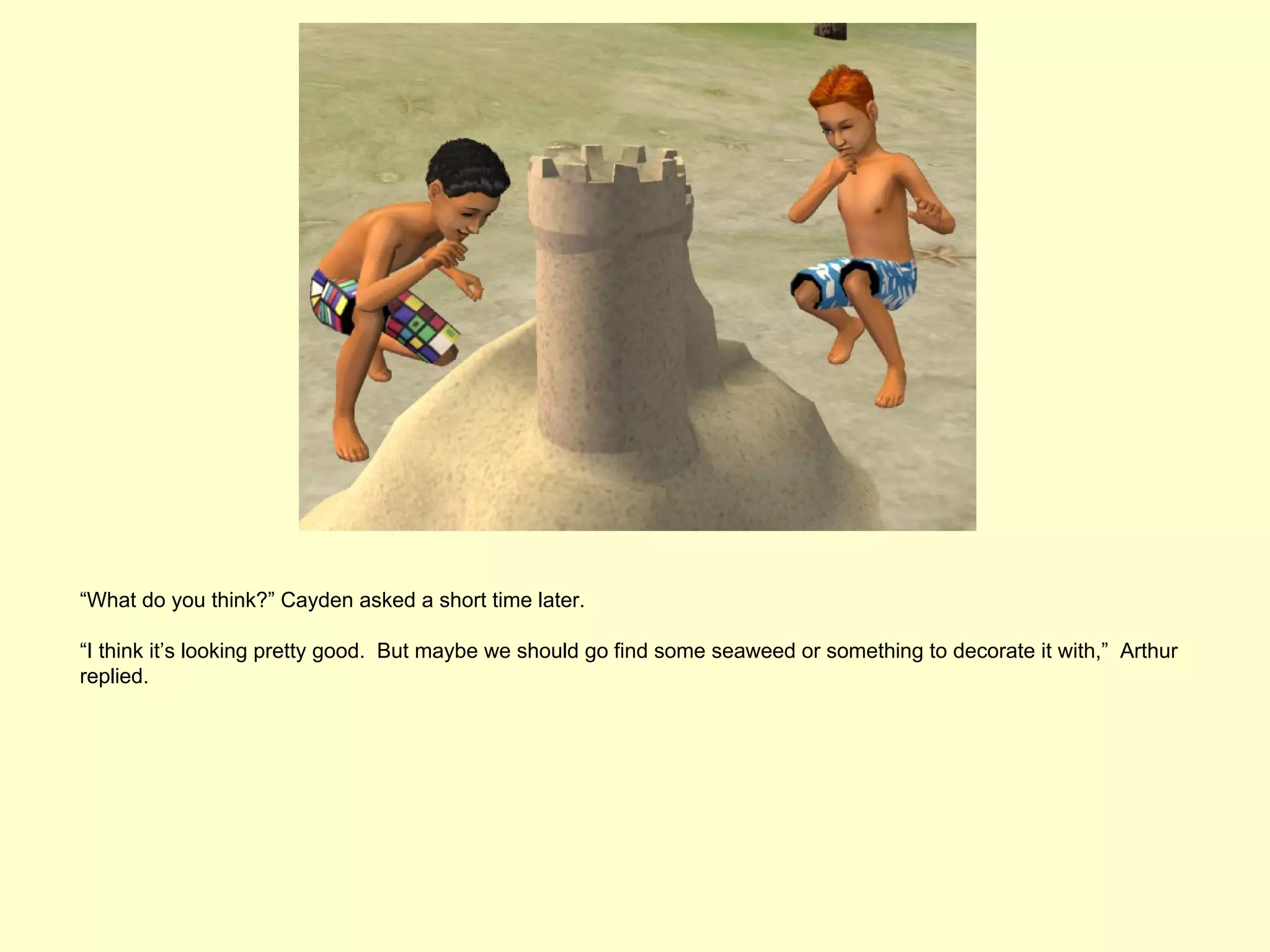 “What do you think?” Cayden asked a short time later.

“I think it’s looking pretty good. But maybe we should go find some seaweed or something to decorate it with,” Arthur
replied.
 