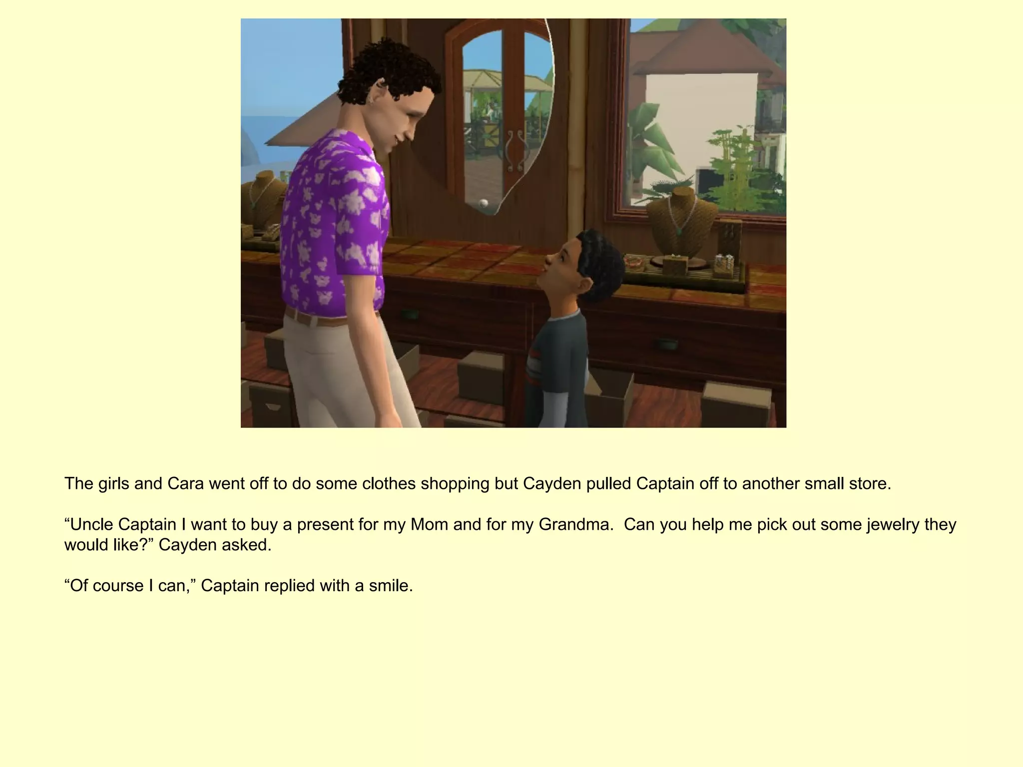 The girls and Cara went off to do some clothes shopping but Cayden pulled Captain off to another small store.

“Uncle Captain I want to buy a present for my Mom and for my Grandma. Can you help me pick out some jewelry they
would like?” Cayden asked.

“Of course I can,” Captain replied with a smile.
 