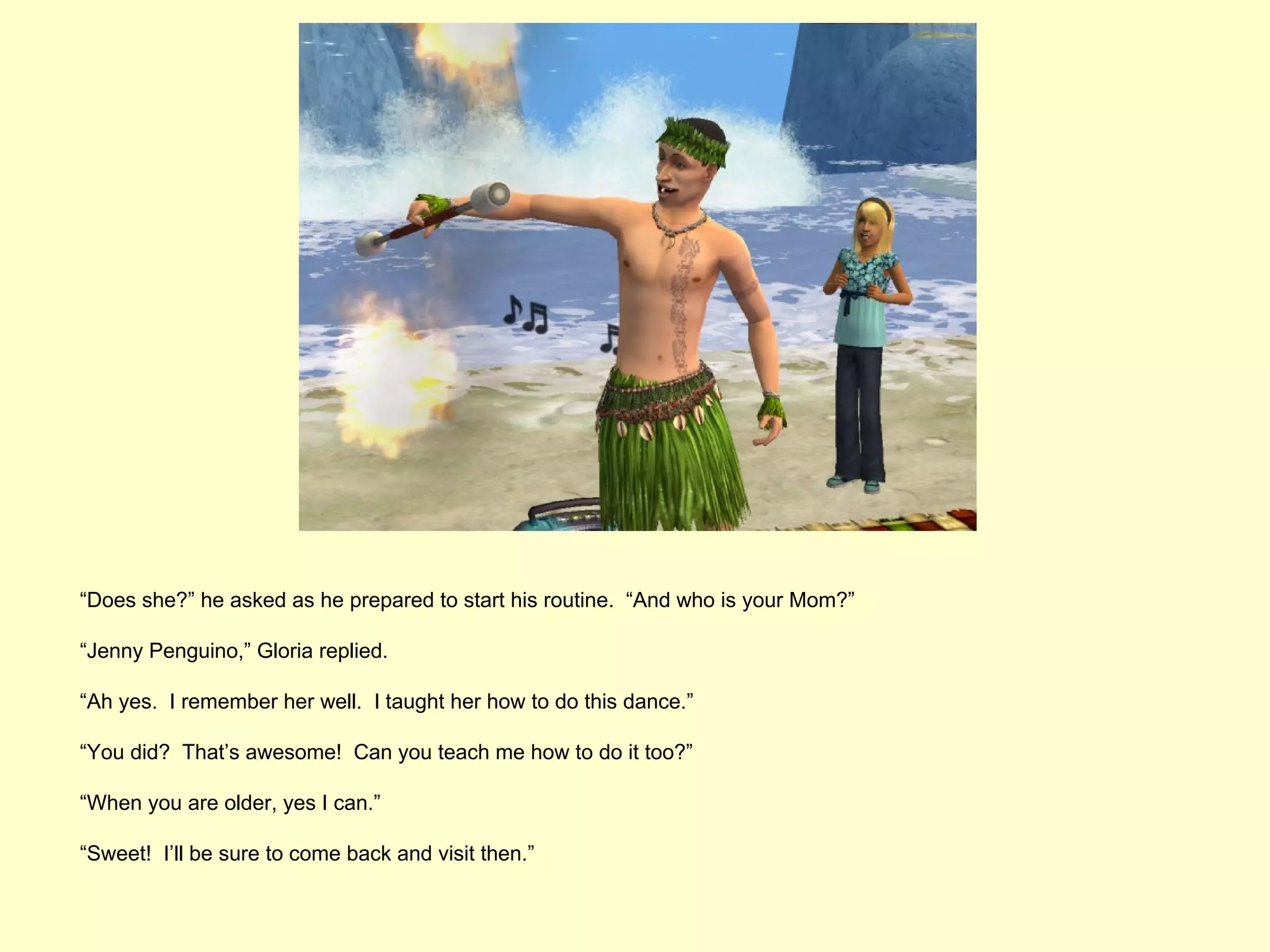 “Does she?” he asked as he prepared to start his routine. “And who is your Mom?”

“Jenny Penguino,” Gloria replied.

“Ah yes. I remember her well. I taught her how to do this dance.”

“You did? That’s awesome! Can you teach me how to do it too?”

“When you are older, yes I can.”

“Sweet! I’ll be sure to come back and visit then.”
 