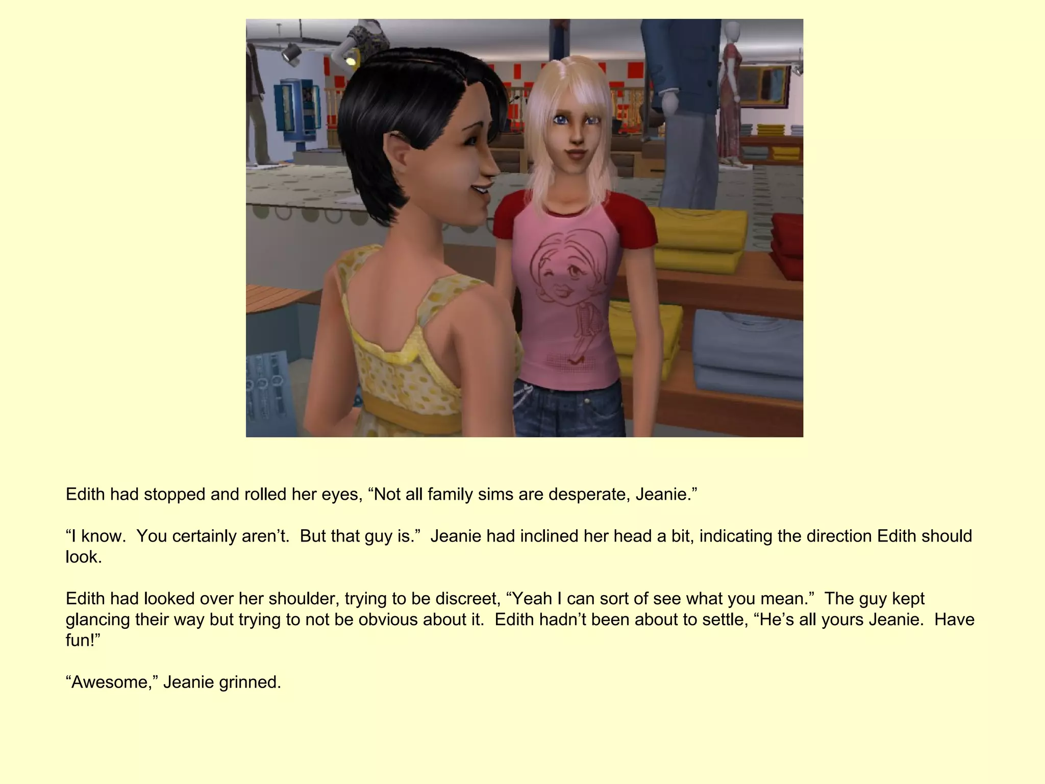 Edith had stopped and rolled her eyes, “Not all family sims are desperate, Jeanie.”

“I know. You certainly aren’t. But that guy is.” Jeanie had inclined her head a bit, indicating the direction Edith should
look.

Edith had looked over her shoulder, trying to be discreet, “Yeah I can sort of see what you mean.” The guy kept
glancing their way but trying to not be obvious about it. Edith hadn’t been about to settle, “He’s all yours Jeanie. Have
fun!”

“Awesome,” Jeanie grinned.
 