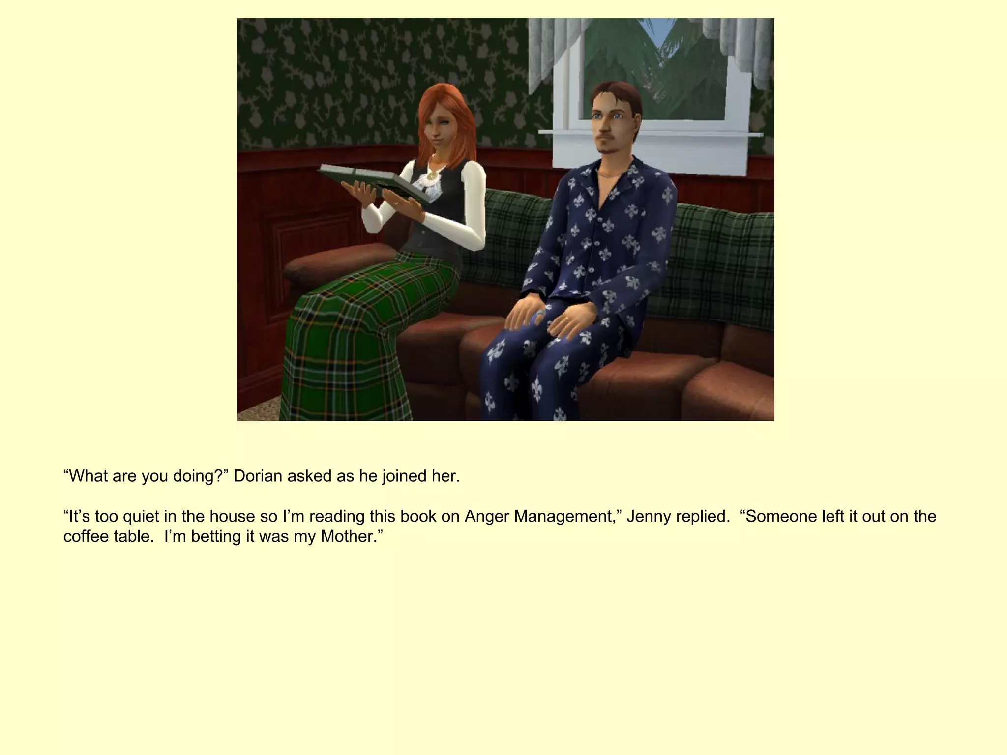 “What are you doing?” Dorian asked as he joined her.

“It’s too quiet in the house so I’m reading this book on Anger Management,” Jenny replied. “Someone left it out on the
coffee table. I’m betting it was my Mother.”
 