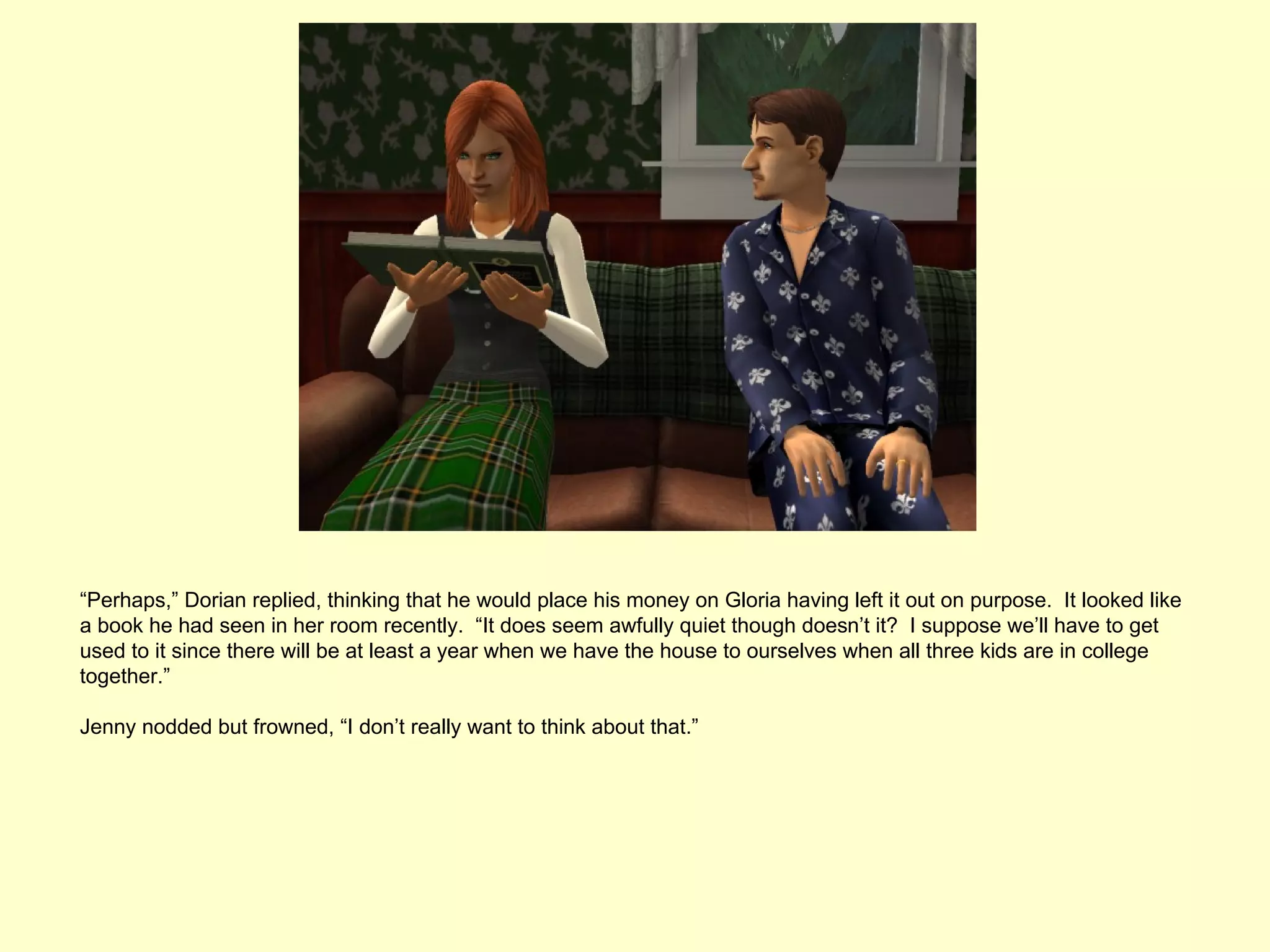 “Perhaps,” Dorian replied, thinking that he would place his money on Gloria having left it out on purpose. It looked like
a book he had seen in her room recently. “It does seem awfully quiet though doesn’t it? I suppose we’ll have to get
used to it since there will be at least a year when we have the house to ourselves when all three kids are in college
together.”

Jenny nodded but frowned, “I don’t really want to think about that.”
 