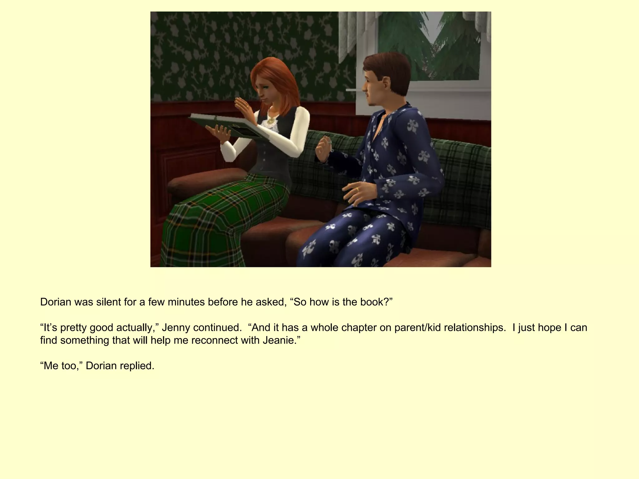 Dorian was silent for a few minutes before he asked, “So how is the book?”

“It’s pretty good actually,” Jenny continued. “And it has a whole chapter on parent/kid relationships. I just hope I can
find something that will help me reconnect with Jeanie.”

“Me too,” Dorian replied.
 