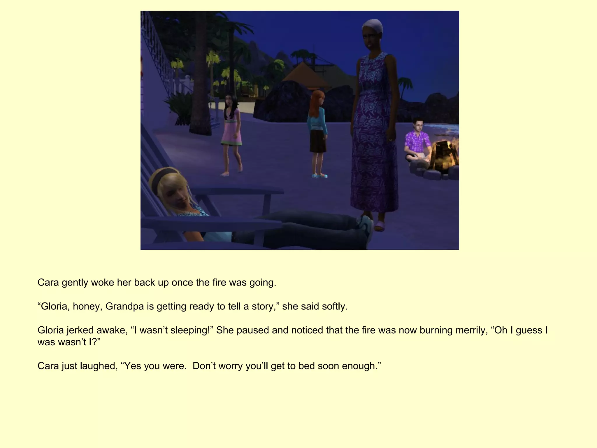 Cara gently woke her back up once the fire was going.

“Gloria, honey, Grandpa is getting ready to tell a story,” she said softly.

Gloria jerked awake, “I wasn’t sleeping!” She paused and noticed that the fire was now burning merrily, “Oh I guess I
was wasn’t I?”

Cara just laughed, “Yes you were. Don’t worry you’ll get to bed soon enough.”
 
