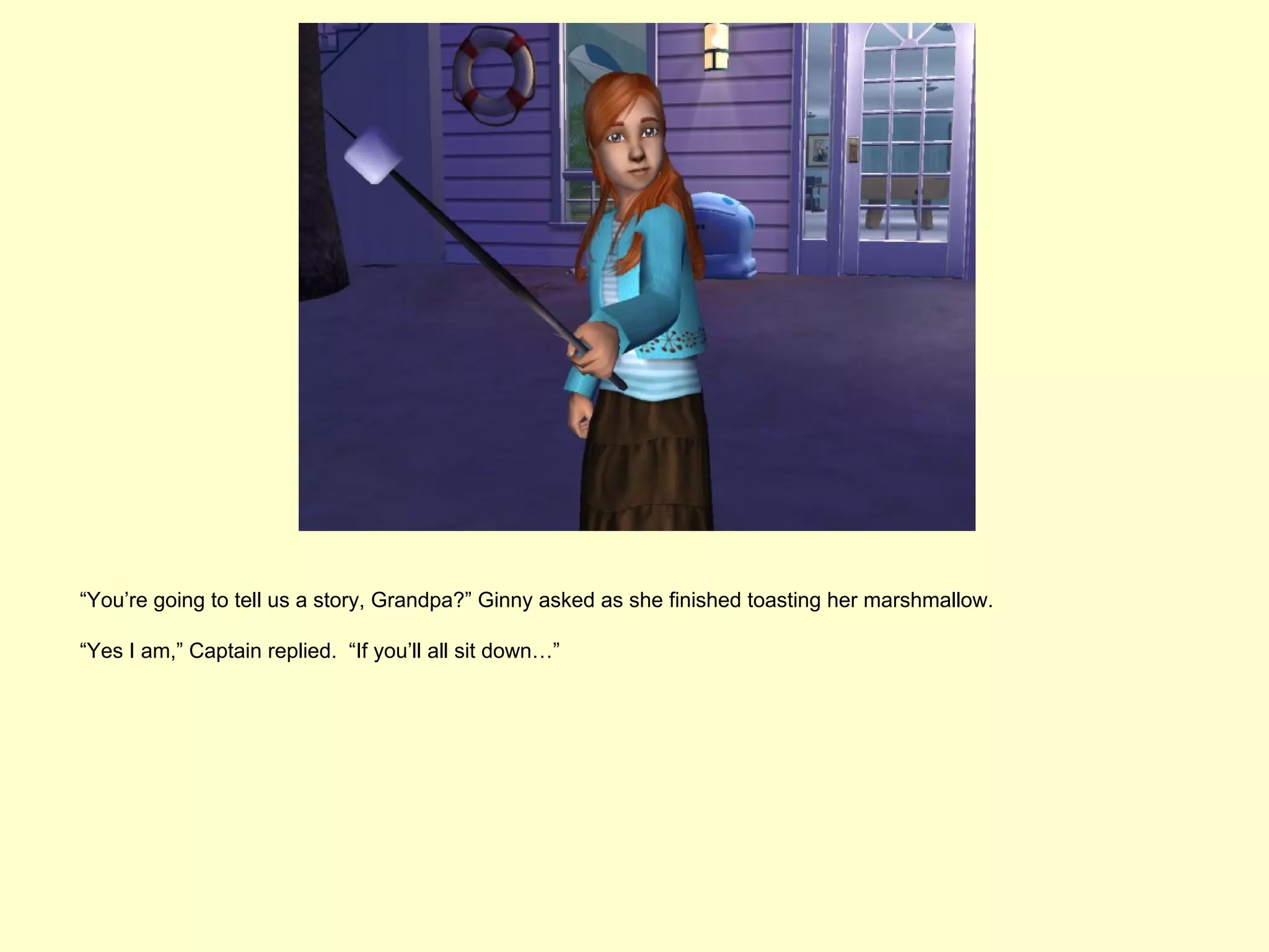 “You’re going to tell us a story, Grandpa?” Ginny asked as she finished toasting her marshmallow.

“Yes I am,” Captain replied. “If you’ll all sit down…”
 