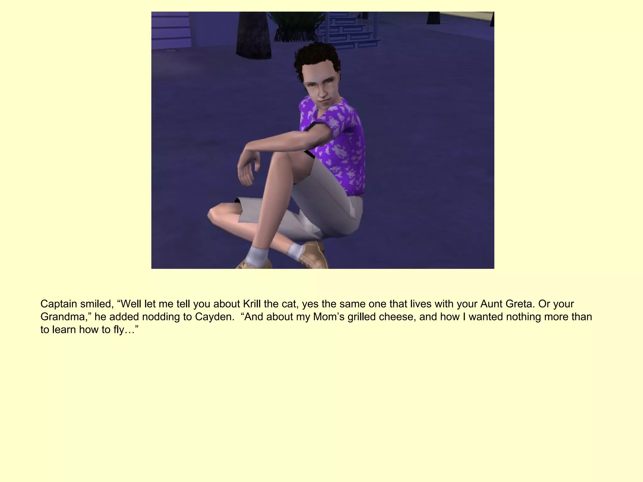 Captain smiled, “Well let me tell you about Krill the cat, yes the same one that lives with your Aunt Greta. Or your
Grandma,” he added nodding to Cayden. “And about my Mom’s grilled cheese, and how I wanted nothing more than
to learn how to fly…”
 