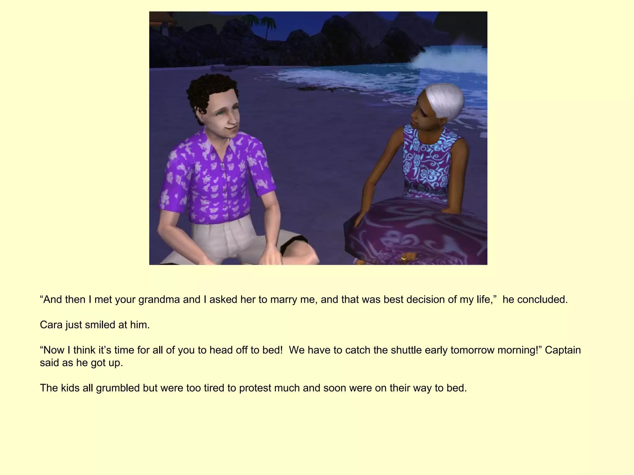 “And then I met your grandma and I asked her to marry me, and that was best decision of my life,” he concluded.

Cara just smiled at him.

“Now I think it’s time for all of you to head off to bed! We have to catch the shuttle early tomorrow morning!” Captain
said as he got up.

The kids all grumbled but were too tired to protest much and soon were on their way to bed.
 