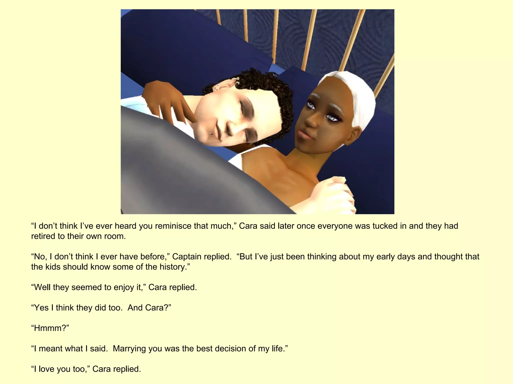 “I don’t think I’ve ever heard you reminisce that much,” Cara said later once everyone was tucked in and they had
retired to their own room.

“No, I don’t think I ever have before,” Captain replied. “But I’ve just been thinking about my early days and thought that
the kids should know some of the history.”

“Well they seemed to enjoy it,” Cara replied.

“Yes I think they did too. And Cara?”

“Hmmm?”

“I meant what I said. Marrying you was the best decision of my life.”

“I love you too,” Cara replied.
 