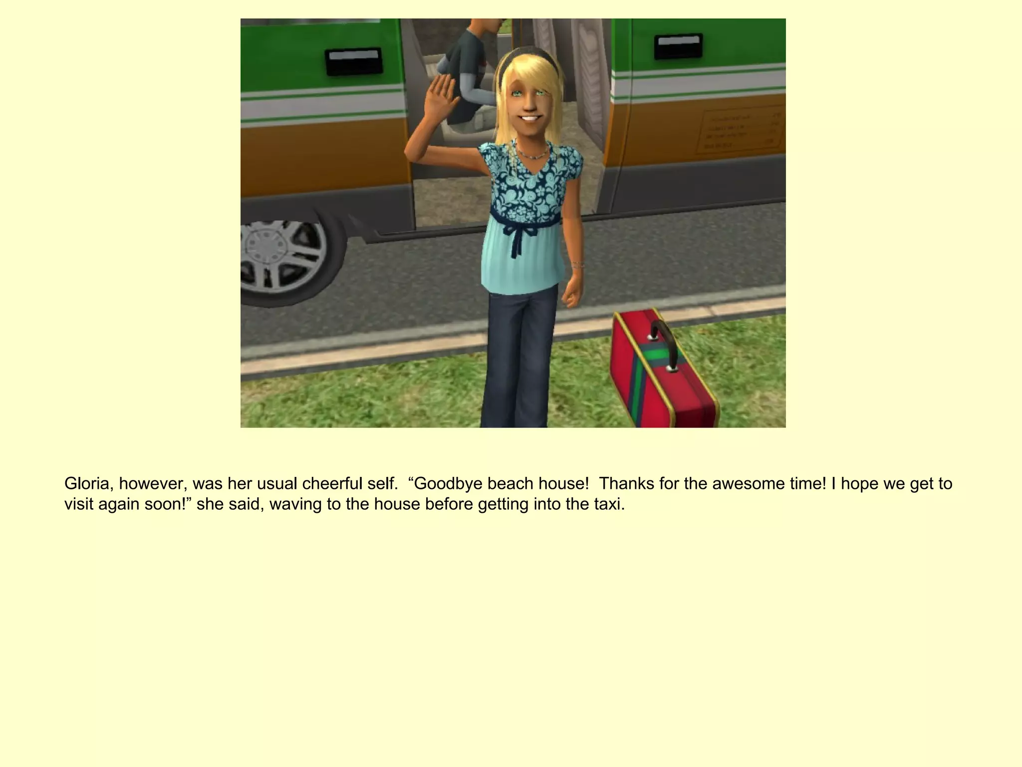 Gloria, however, was her usual cheerful self. “Goodbye beach house! Thanks for the awesome time! I hope we get to
visit again soon!” she said, waving to the house before getting into the taxi.
 