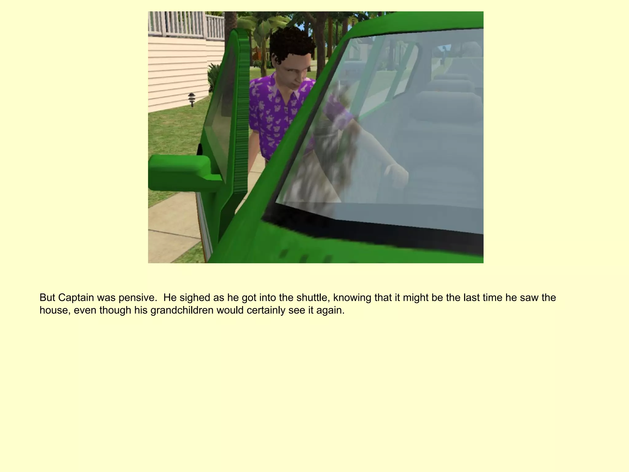 But Captain was pensive. He sighed as he got into the shuttle, knowing that it might be the last time he saw the
house, even though his grandchildren would certainly see it again.
 