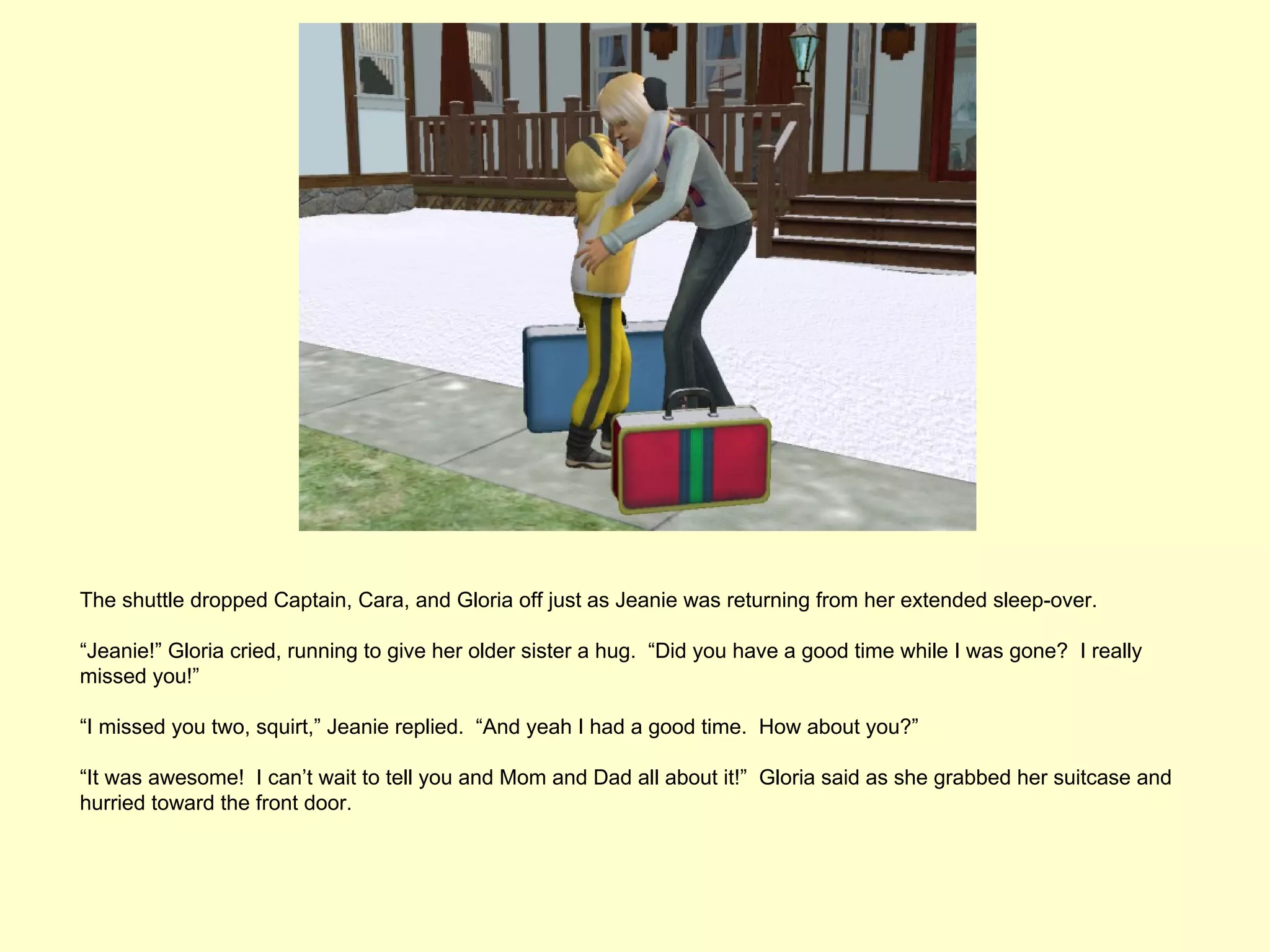 The shuttle dropped Captain, Cara, and Gloria off just as Jeanie was returning from her extended sleep-over.

“Jeanie!” Gloria cried, running to give her older sister a hug. “Did you have a good time while I was gone? I really
missed you!”

“I missed you two, squirt,” Jeanie replied. “And yeah I had a good time. How about you?”

“It was awesome! I can’t wait to tell you and Mom and Dad all about it!” Gloria said as she grabbed her suitcase and
hurried toward the front door.
 