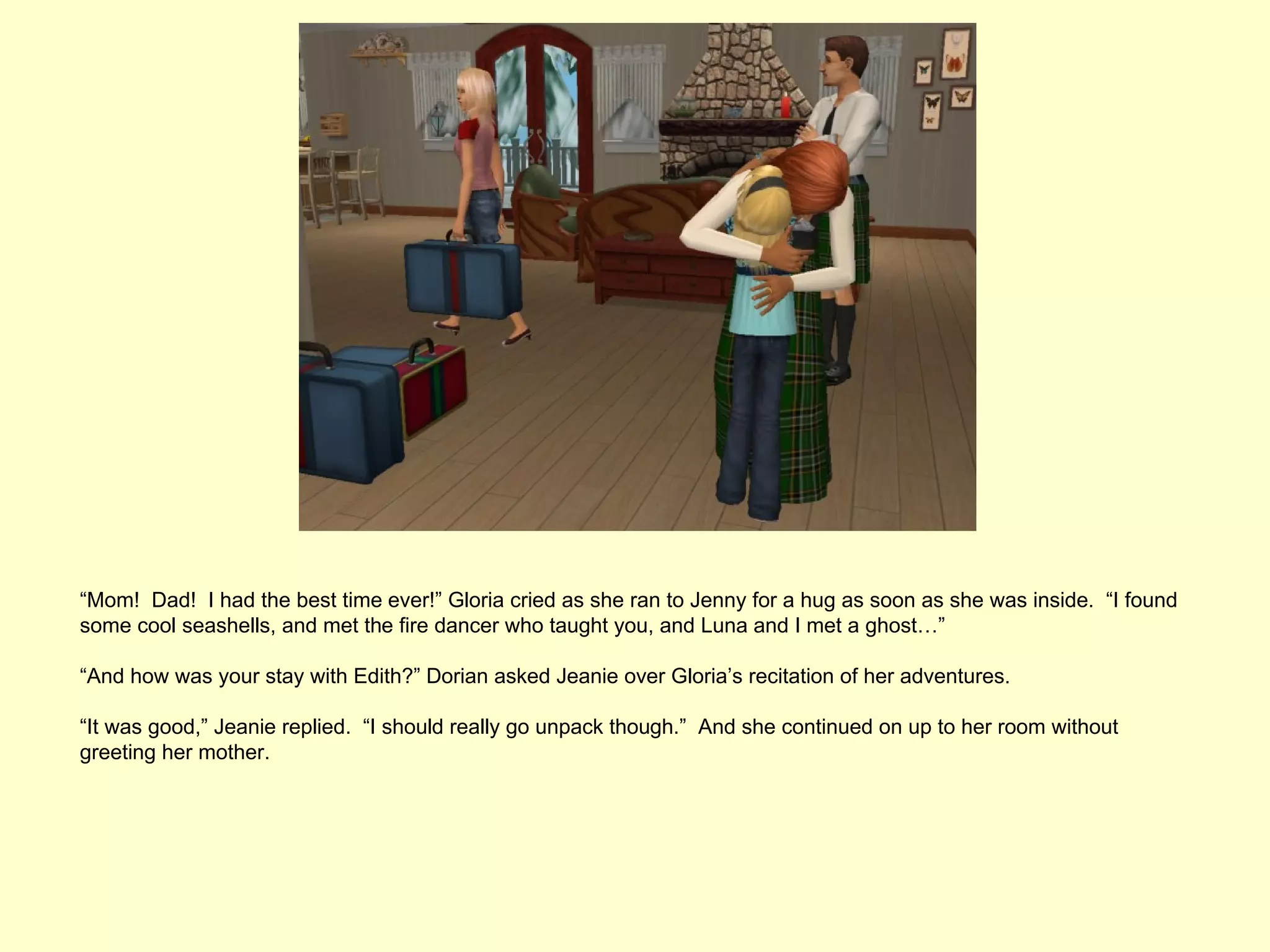 “Mom! Dad! I had the best time ever!” Gloria cried as she ran to Jenny for a hug as soon as she was inside. “I found
some cool seashells, and met the fire dancer who taught you, and Luna and I met a ghost…”

“And how was your stay with Edith?” Dorian asked Jeanie over Gloria’s recitation of her adventures.

“It was good,” Jeanie replied. “I should really go unpack though.” And she continued on up to her room without
greeting her mother.
 