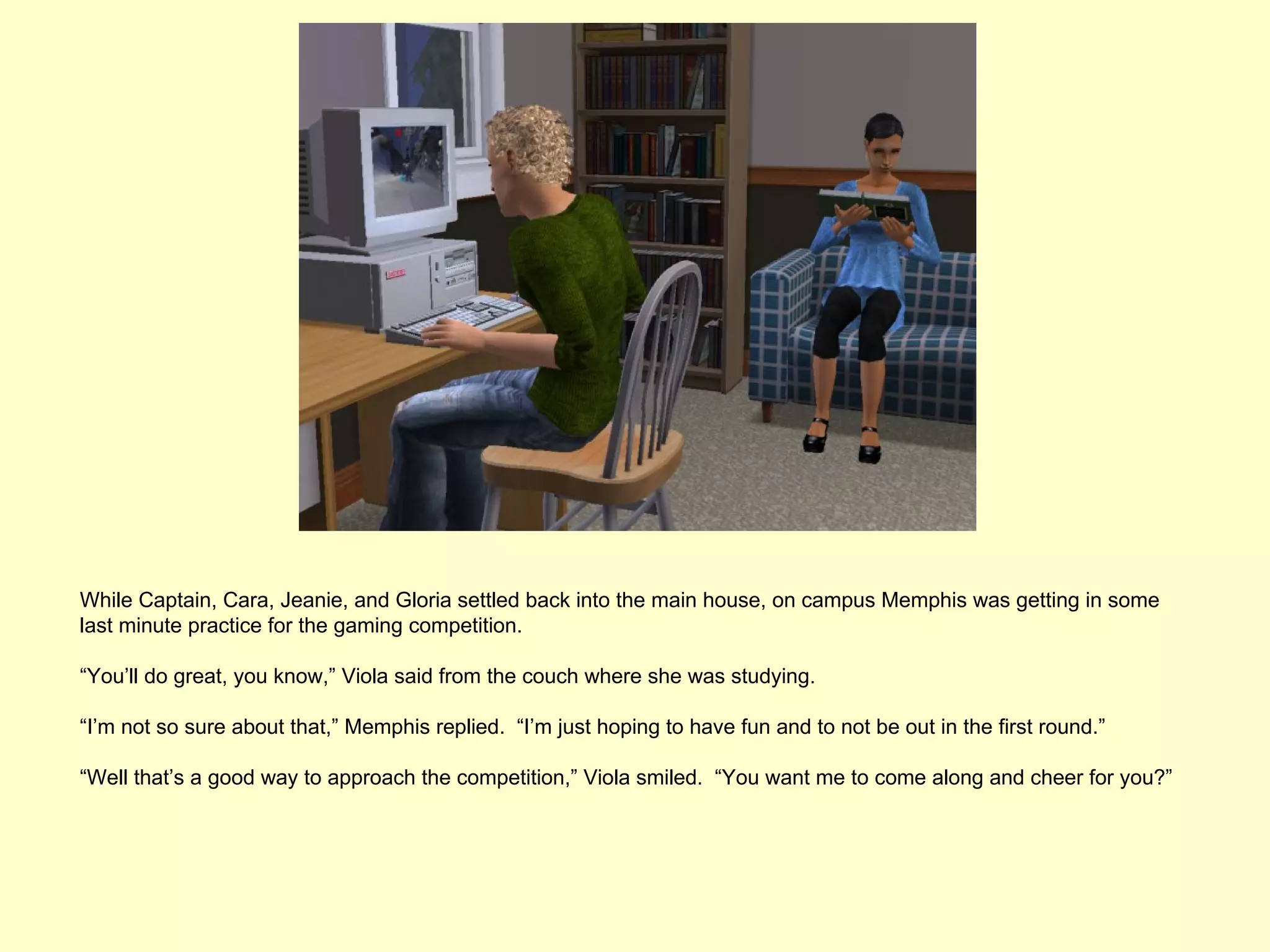While Captain, Cara, Jeanie, and Gloria settled back into the main house, on campus Memphis was getting in some
last minute practice for the gaming competition.

“You’ll do great, you know,” Viola said from the couch where she was studying.

“I’m not so sure about that,” Memphis replied. “I’m just hoping to have fun and to not be out in the first round.”

“Well that’s a good way to approach the competition,” Viola smiled. “You want me to come along and cheer for you?”
 
