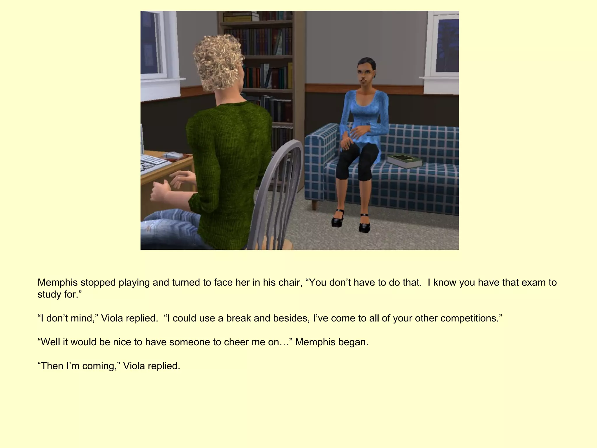 Memphis stopped playing and turned to face her in his chair, “You don’t have to do that. I know you have that exam to
study for.”

“I don’t mind,” Viola replied. “I could use a break and besides, I’ve come to all of your other competitions.”

“Well it would be nice to have someone to cheer me on…” Memphis began.

“Then I’m coming,” Viola replied.
 