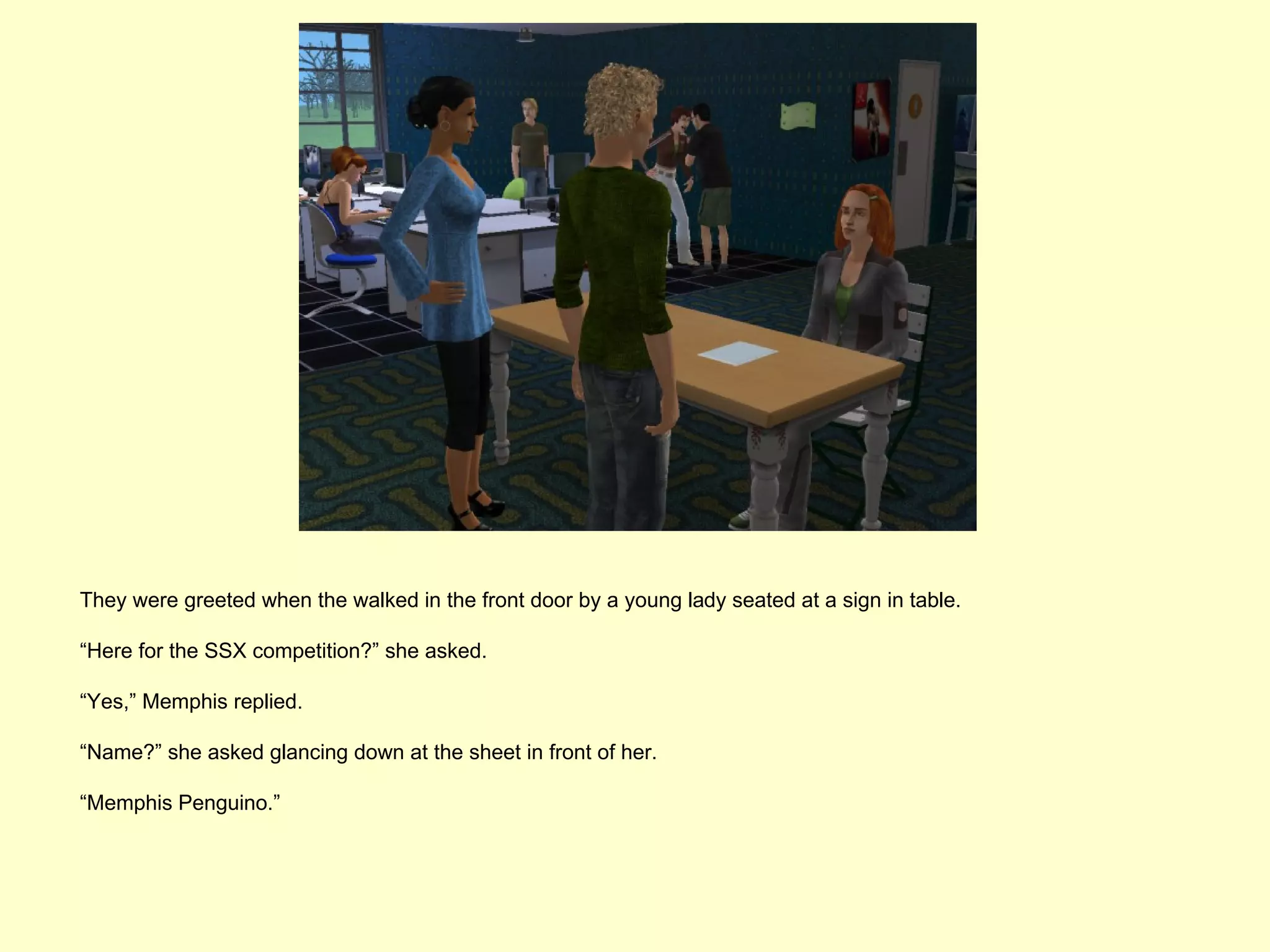 They were greeted when the walked in the front door by a young lady seated at a sign in table.

“Here for the SSX competition?” she asked.

“Yes,” Memphis replied.

“Name?” she asked glancing down at the sheet in front of her.

“Memphis Penguino.”
 