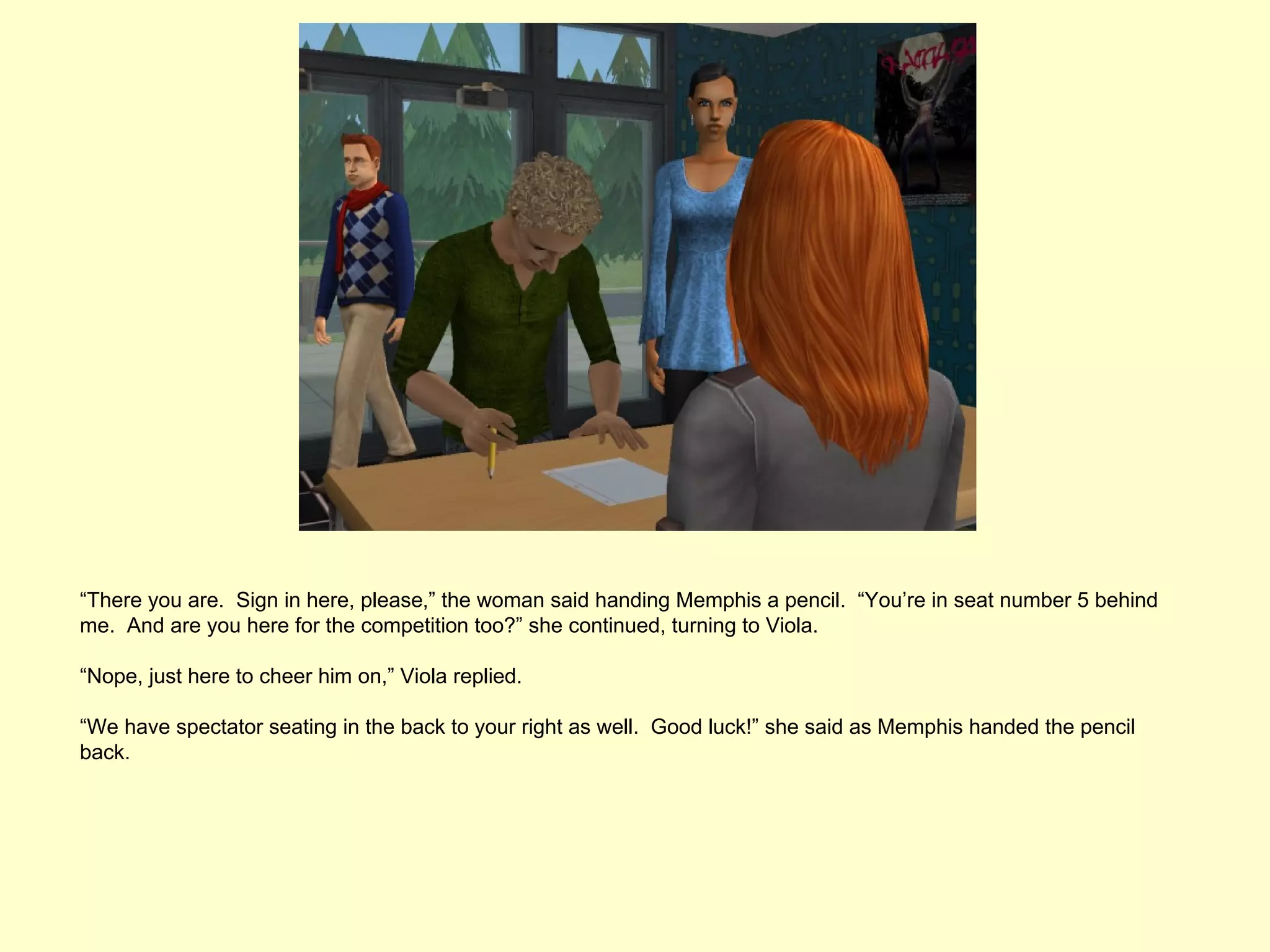“There you are. Sign in here, please,” the woman said handing Memphis a pencil. “You’re in seat number 5 behind
me. And are you here for the competition too?” she continued, turning to Viola.

“Nope, just here to cheer him on,” Viola replied.

“We have spectator seating in the back to your right as well. Good luck!” she said as Memphis handed the pencil
back.
 