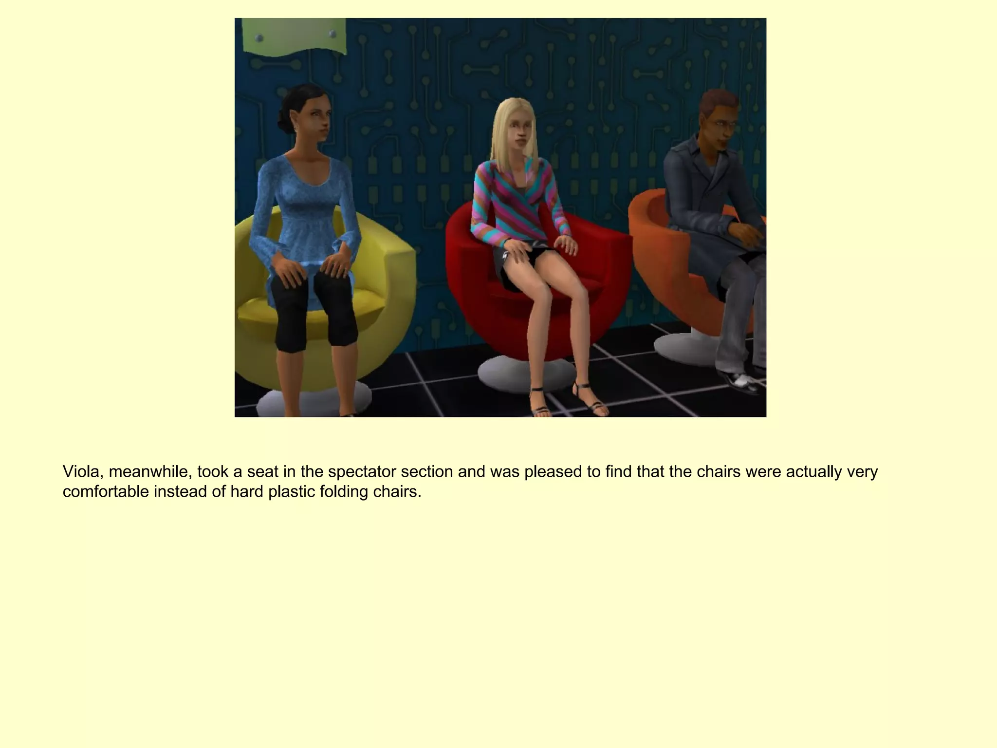 Viola, meanwhile, took a seat in the spectator section and was pleased to find that the chairs were actually very
comfortable instead of hard plastic folding chairs.
 