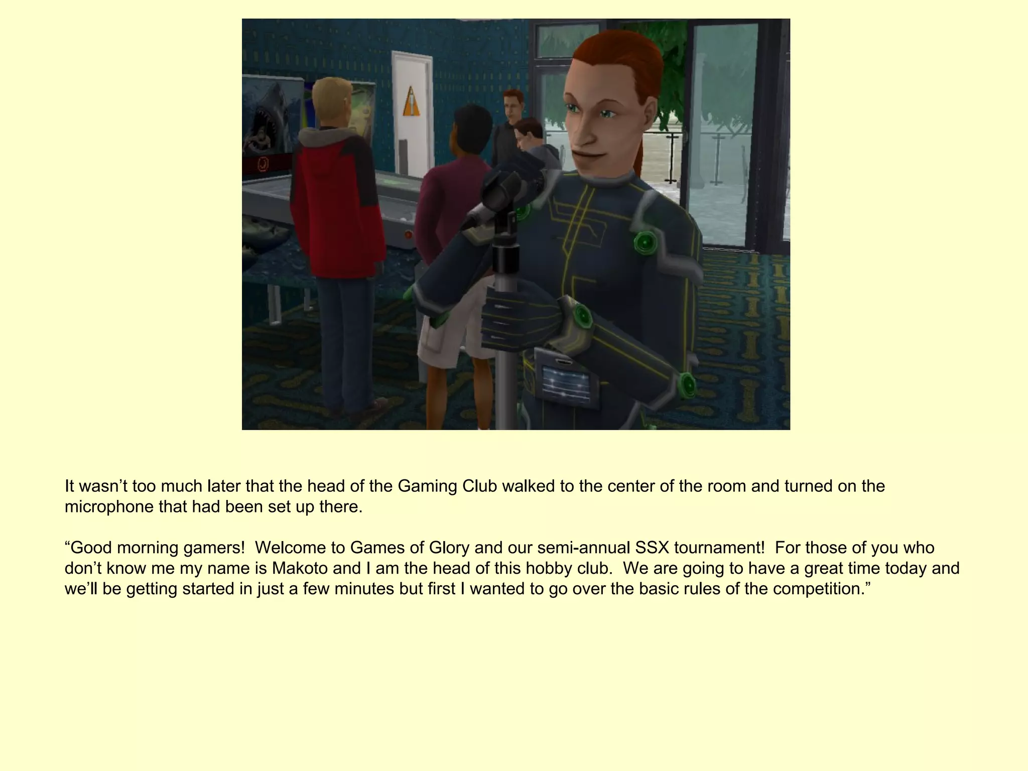 It wasn’t too much later that the head of the Gaming Club walked to the center of the room and turned on the
microphone that had been set up there.

“Good morning gamers! Welcome to Games of Glory and our semi-annual SSX tournament! For those of you who
don’t know me my name is Makoto and I am the head of this hobby club. We are going to have a great time today and
we’ll be getting started in just a few minutes but first I wanted to go over the basic rules of the competition.”
 