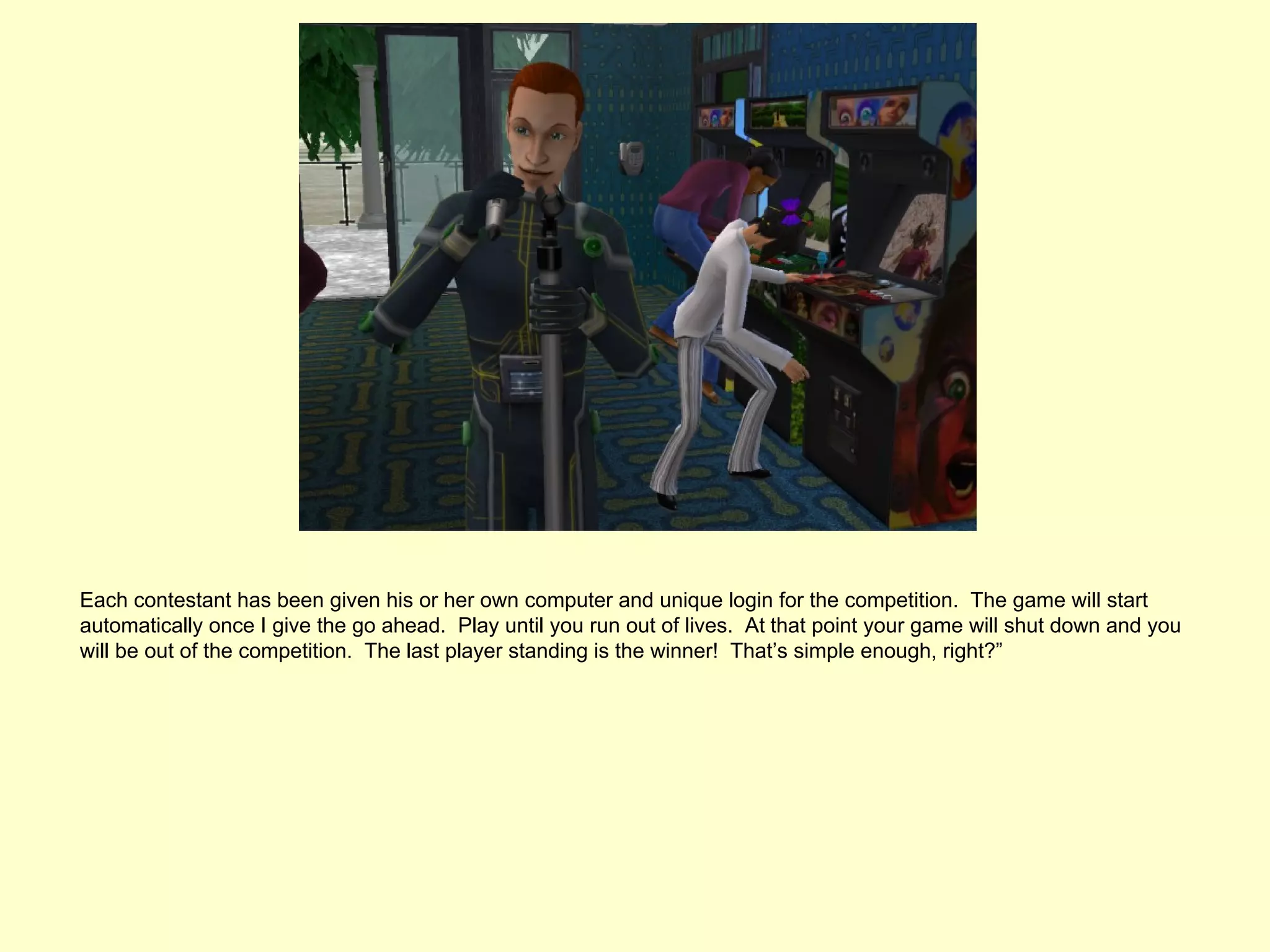 Each contestant has been given his or her own computer and unique login for the competition. The game will start
automatically once I give the go ahead. Play until you run out of lives. At that point your game will shut down and you
will be out of the competition. The last player standing is the winner! That’s simple enough, right?”
 