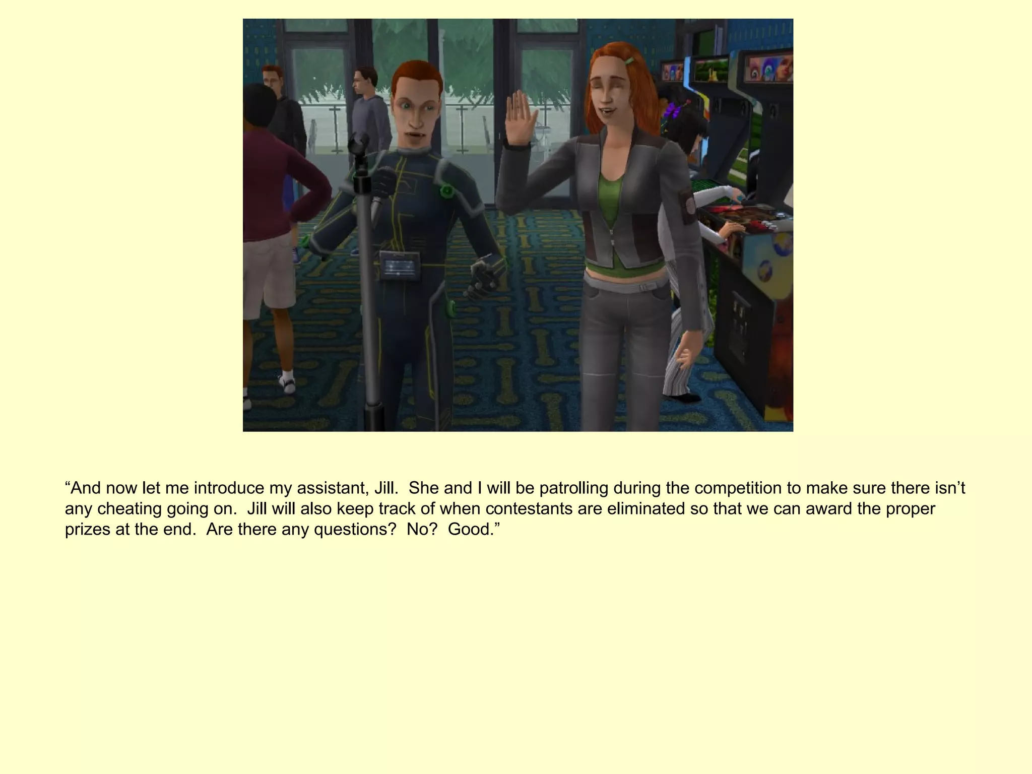 “And now let me introduce my assistant, Jill. She and I will be patrolling during the competition to make sure there isn’t
any cheating going on. Jill will also keep track of when contestants are eliminated so that we can award the proper
prizes at the end. Are there any questions? No? Good.”
 