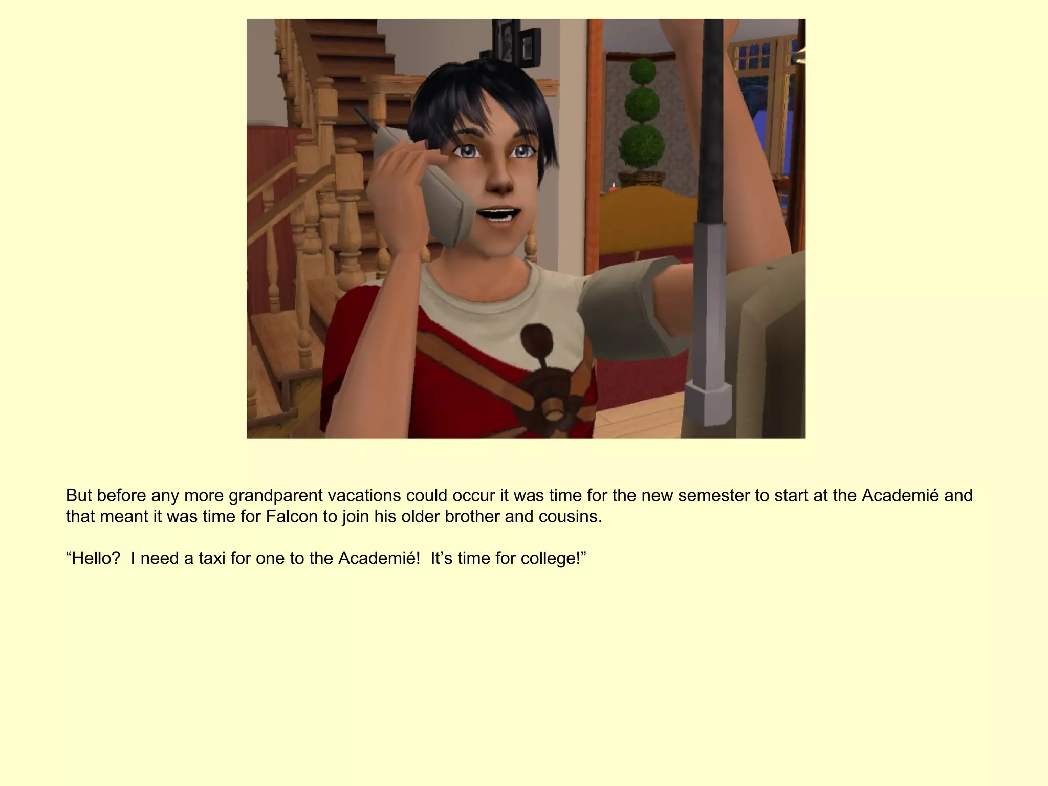 But before any more grandparent vacations could occur it was time for the new semester to start at the Academié and
that meant it was time for Falcon to join his older brother and cousins.

“Hello? I need a taxi for one to the Academié! It’s time for college!”
 