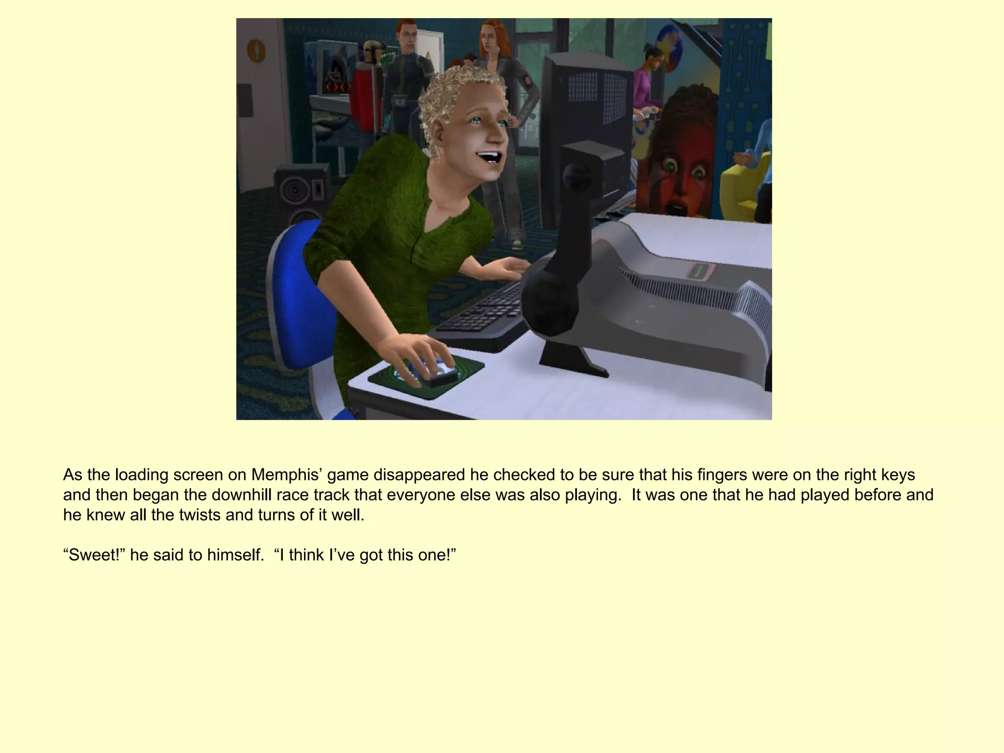 As the loading screen on Memphis’ game disappeared he checked to be sure that his fingers were on the right keys
and then began the downhill race track that everyone else was also playing. It was one that he had played before and
he knew all the twists and turns of it well.

“Sweet!” he said to himself. “I think I’ve got this one!”
 