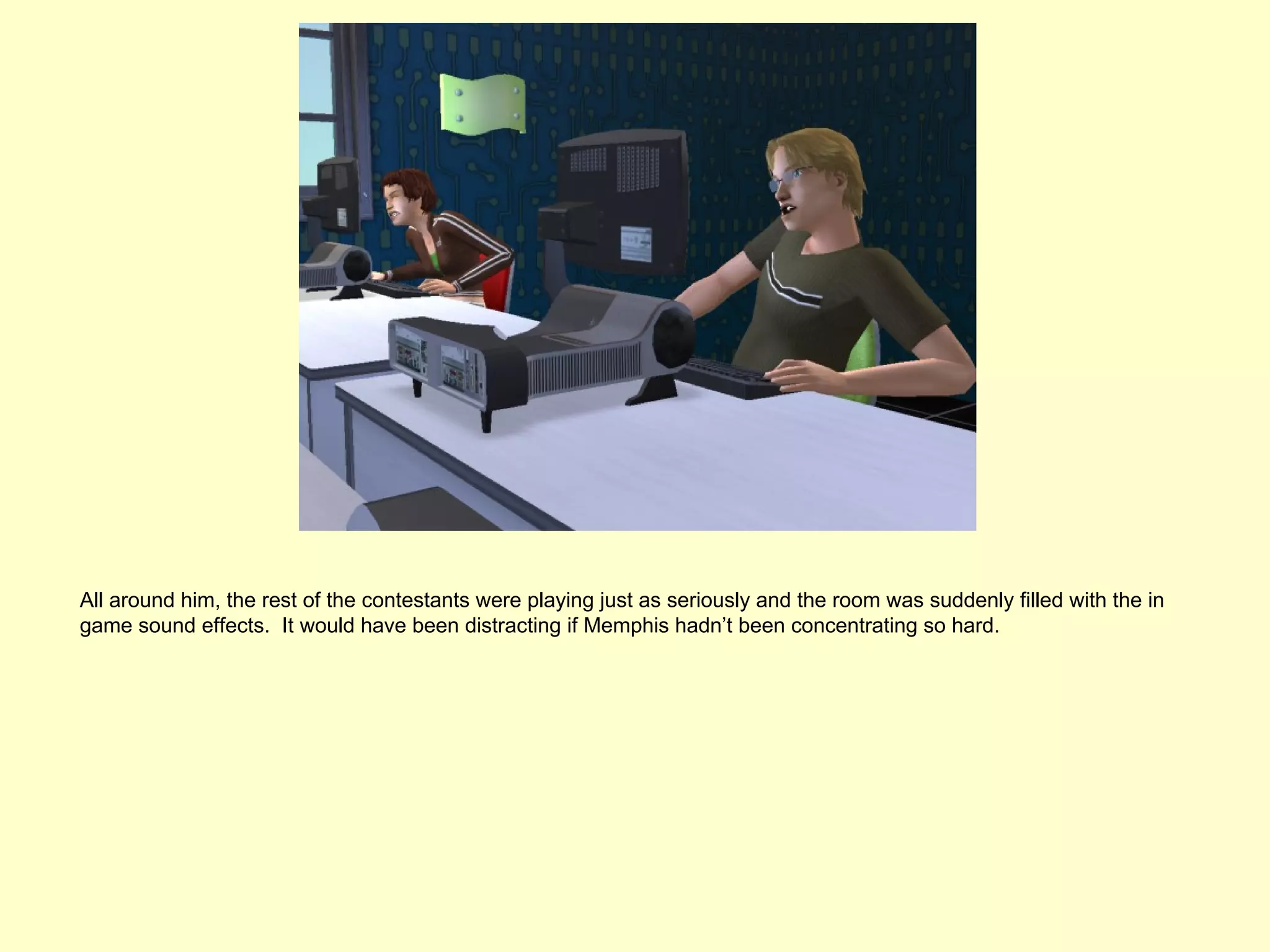 All around him, the rest of the contestants were playing just as seriously and the room was suddenly filled with the in
game sound effects. It would have been distracting if Memphis hadn’t been concentrating so hard.
 