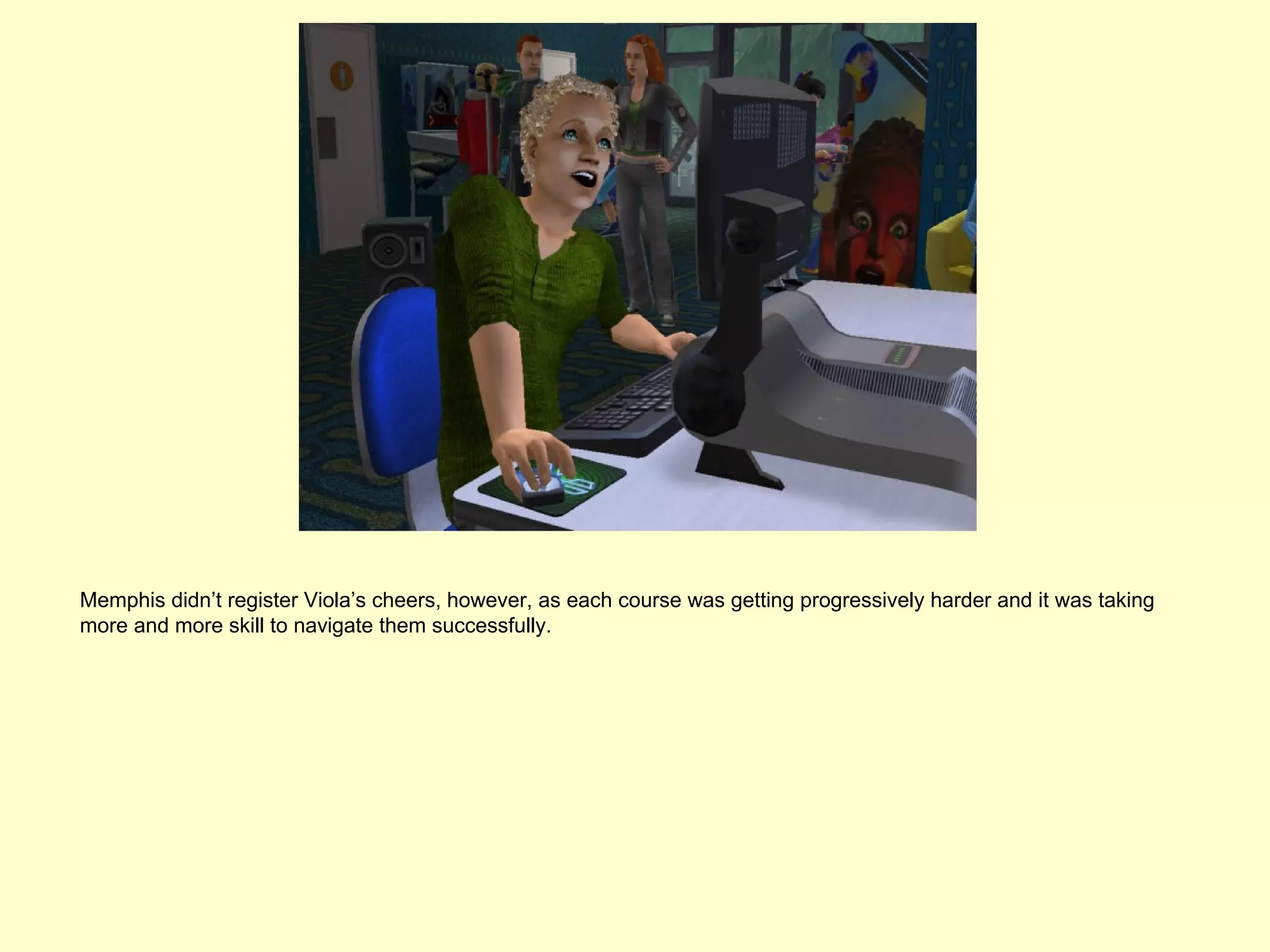 Memphis didn’t register Viola’s cheers, however, as each course was getting progressively harder and it was taking
more and more skill to navigate them successfully.
 