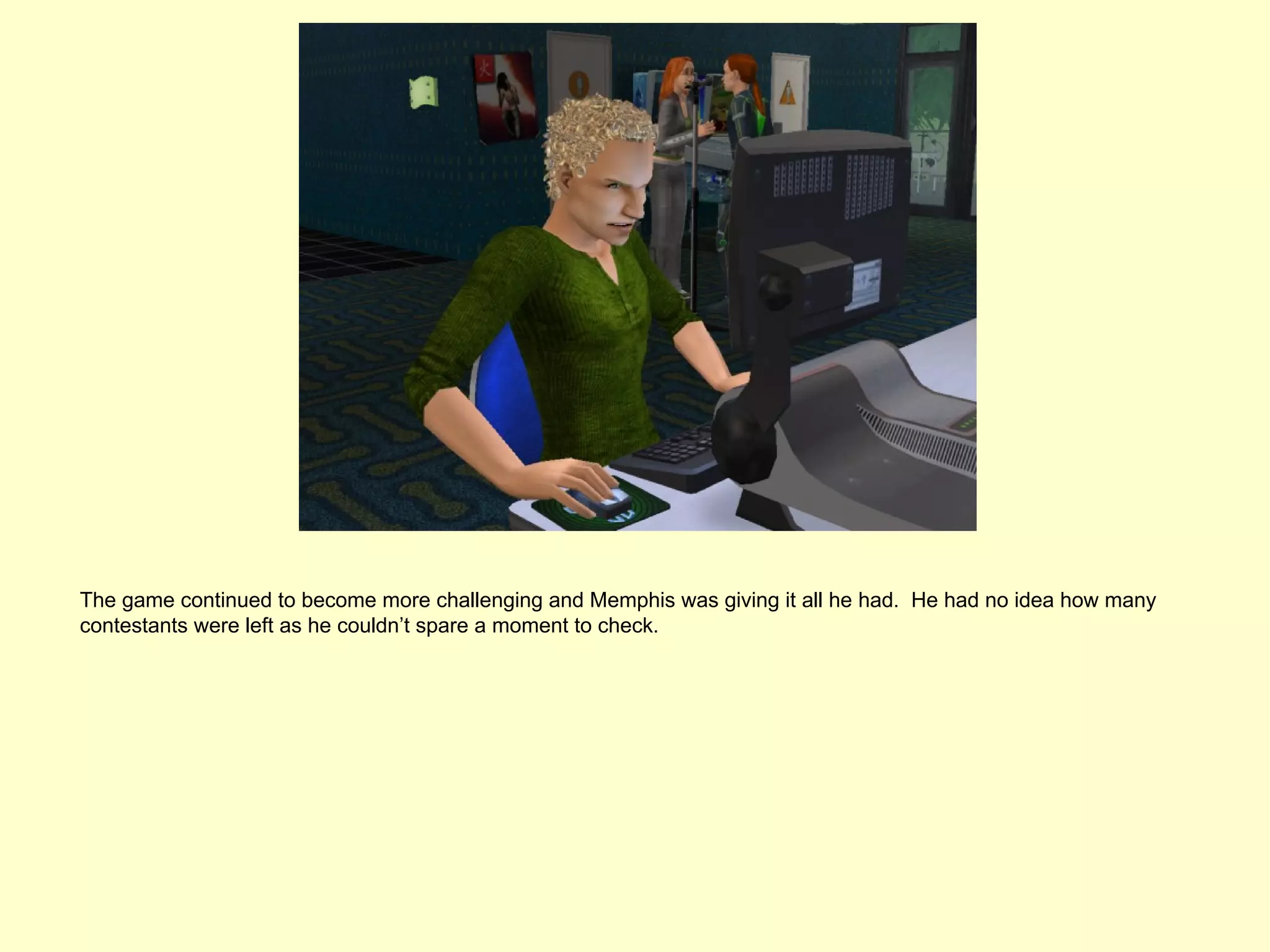 The game continued to become more challenging and Memphis was giving it all he had. He had no idea how many
contestants were left as he couldn’t spare a moment to check.
 