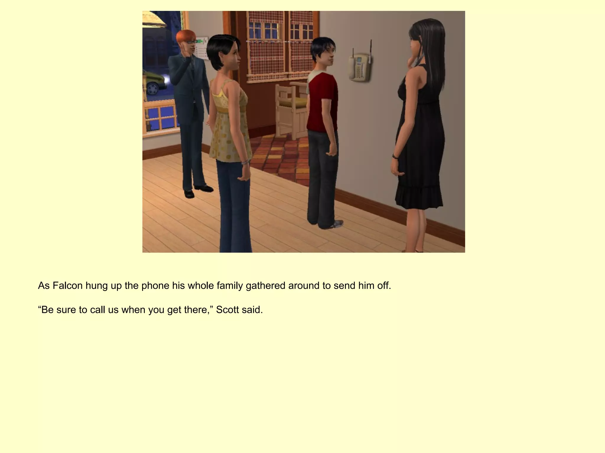 As Falcon hung up the phone his whole family gathered around to send him off.

“Be sure to call us when you get there,” Scott said.
 