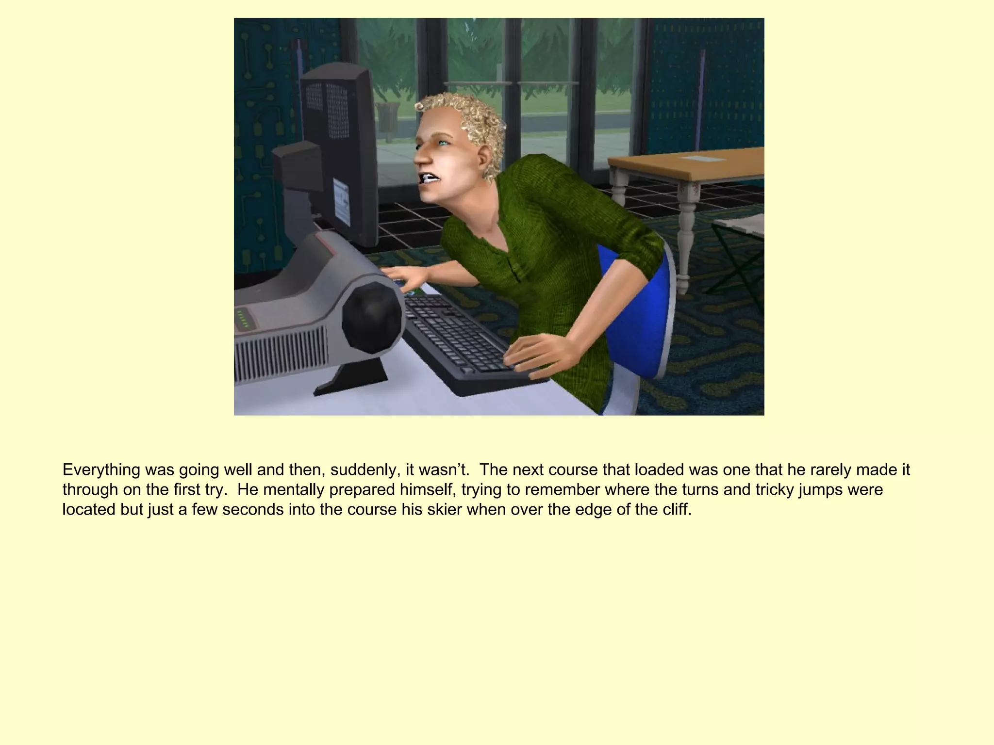 Everything was going well and then, suddenly, it wasn’t. The next course that loaded was one that he rarely made it
through on the first try. He mentally prepared himself, trying to remember where the turns and tricky jumps were
located but just a few seconds into the course his skier when over the edge of the cliff.
 
