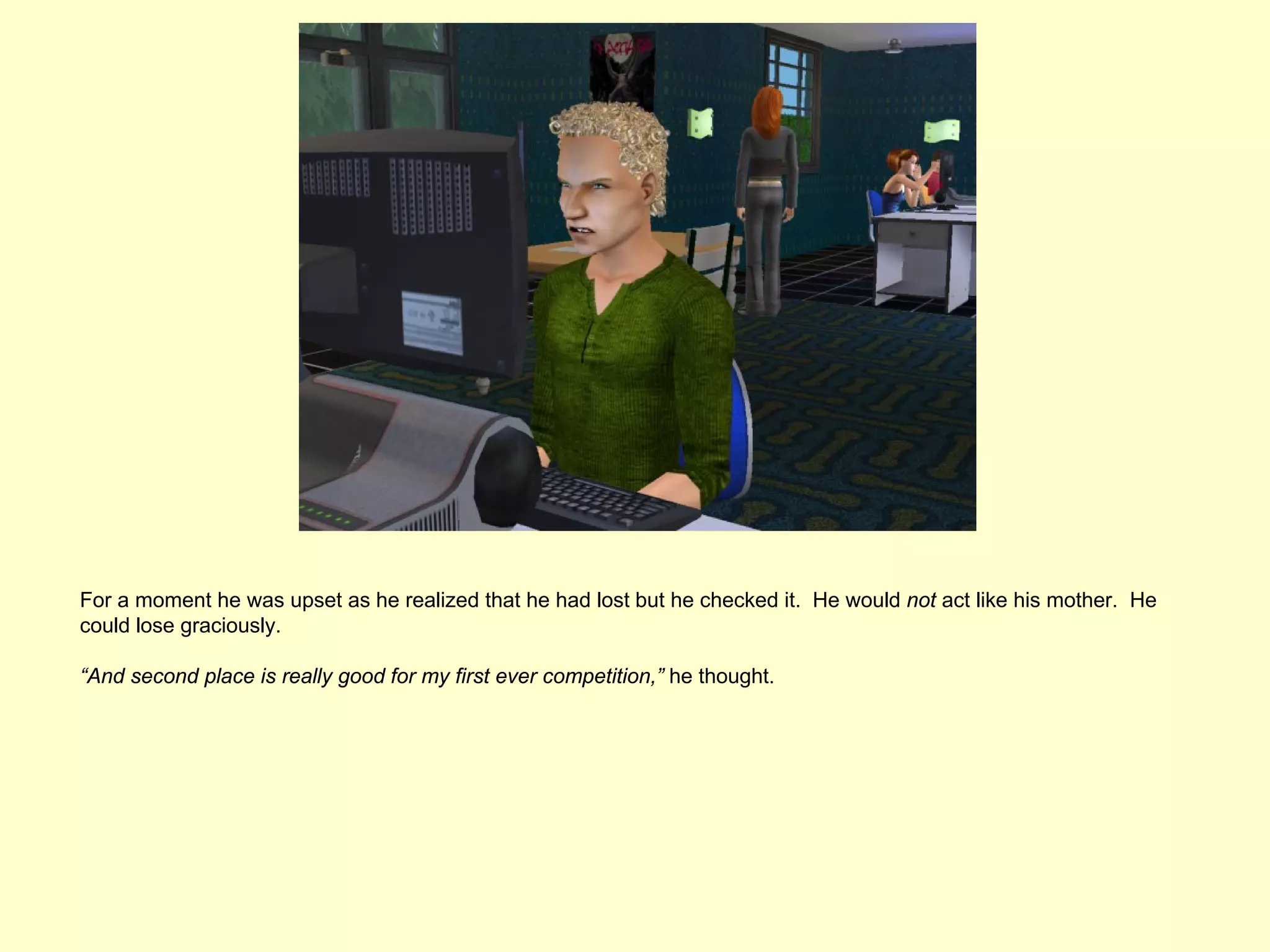 For a moment he was upset as he realized that he had lost but he checked it. He would not act like his mother. He
could lose graciously.

“And second place is really good for my first ever competition,” he thought.
 