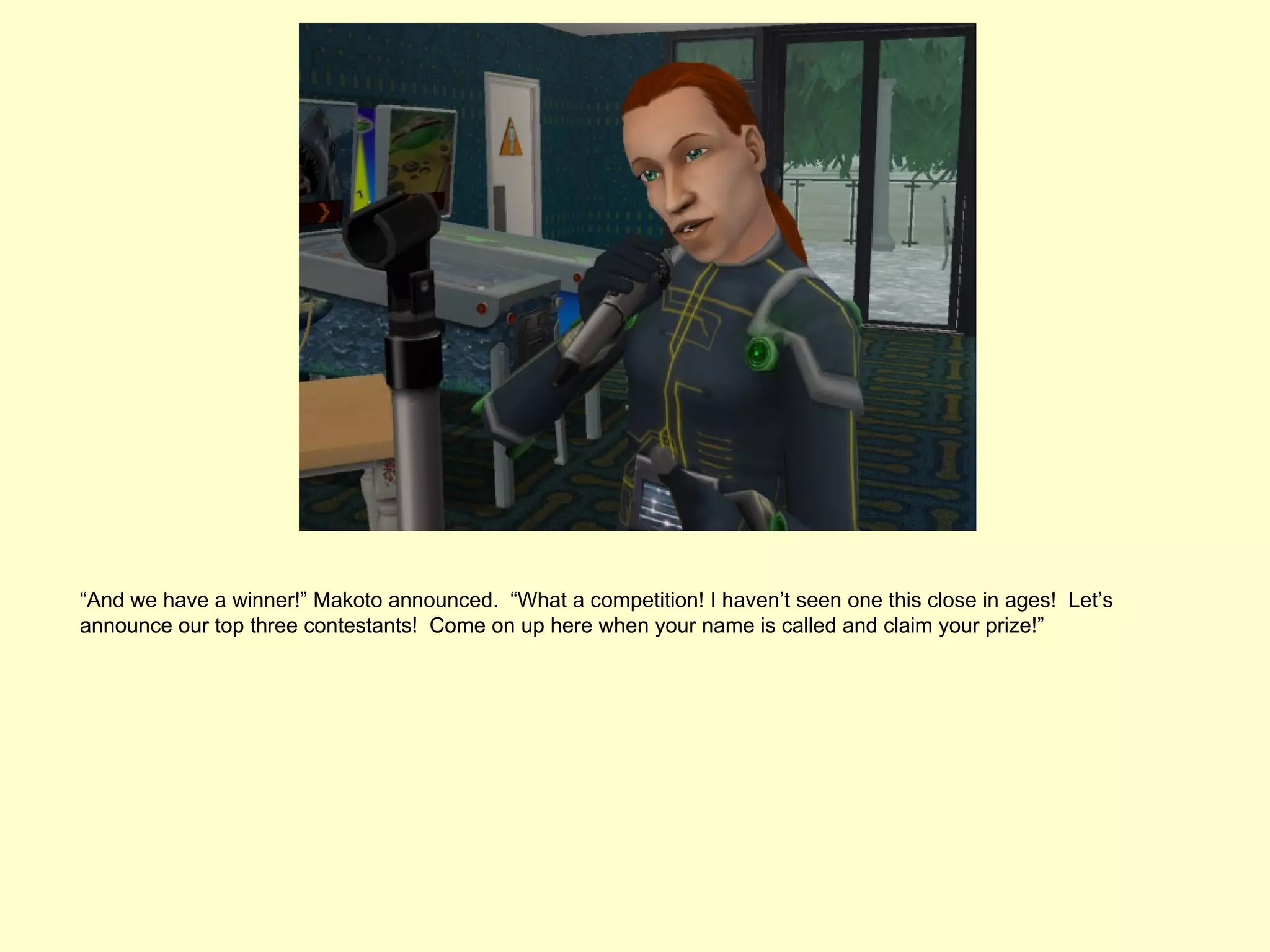 “And we have a winner!” Makoto announced. “What a competition! I haven’t seen one this close in ages! Let’s
announce our top three contestants! Come on up here when your name is called and claim your prize!”
 
