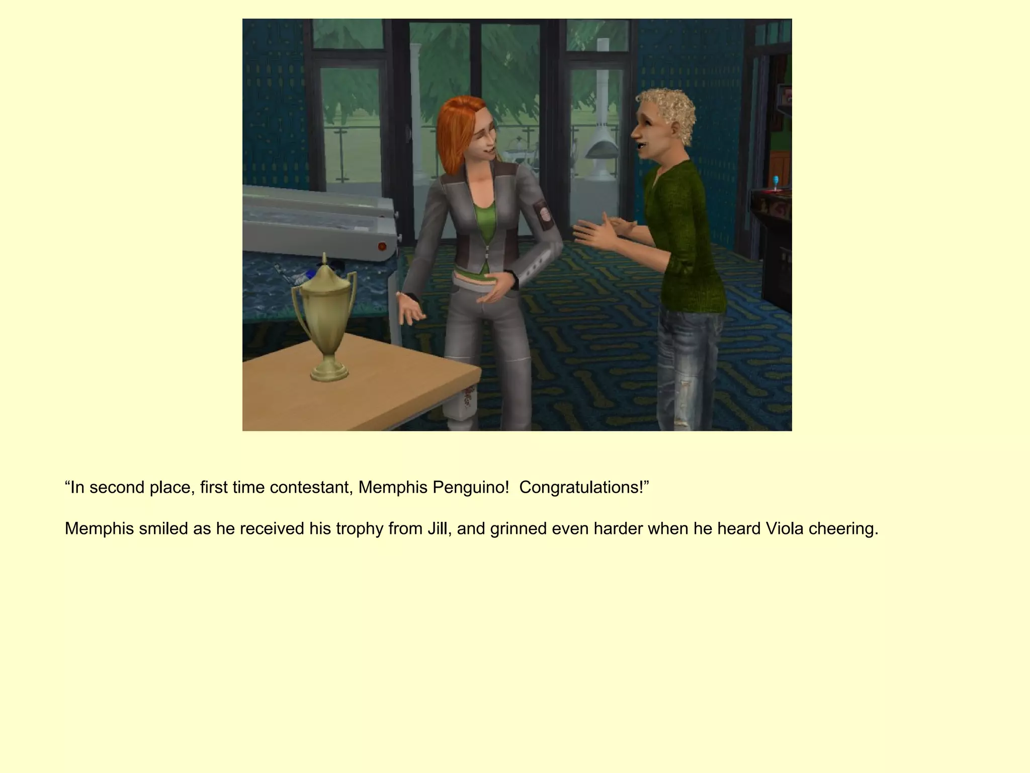 “In second place, first time contestant, Memphis Penguino! Congratulations!”

Memphis smiled as he received his trophy from Jill, and grinned even harder when he heard Viola cheering.
 