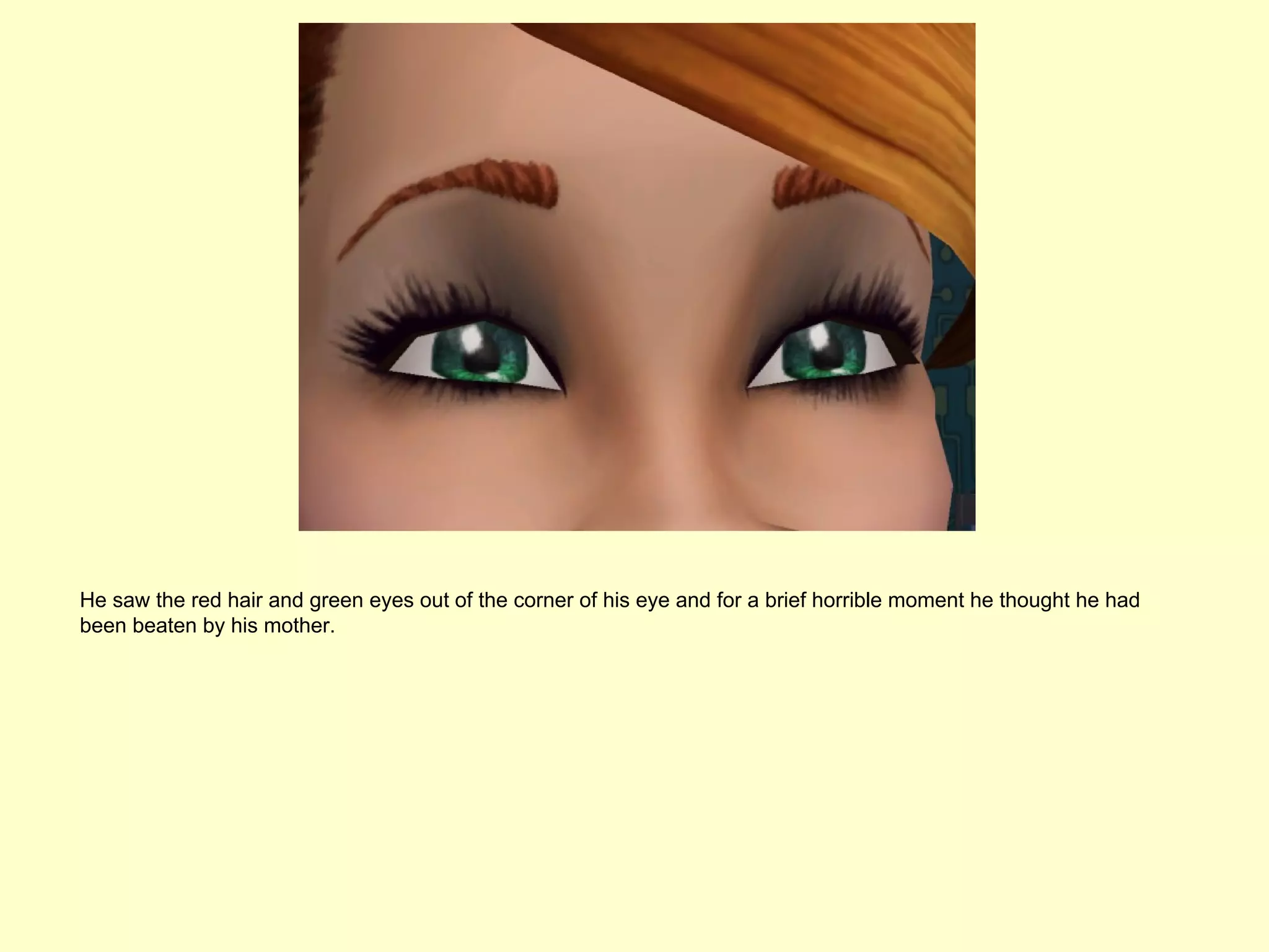 He saw the red hair and green eyes out of the corner of his eye and for a brief horrible moment he thought he had
been beaten by his mother.
 