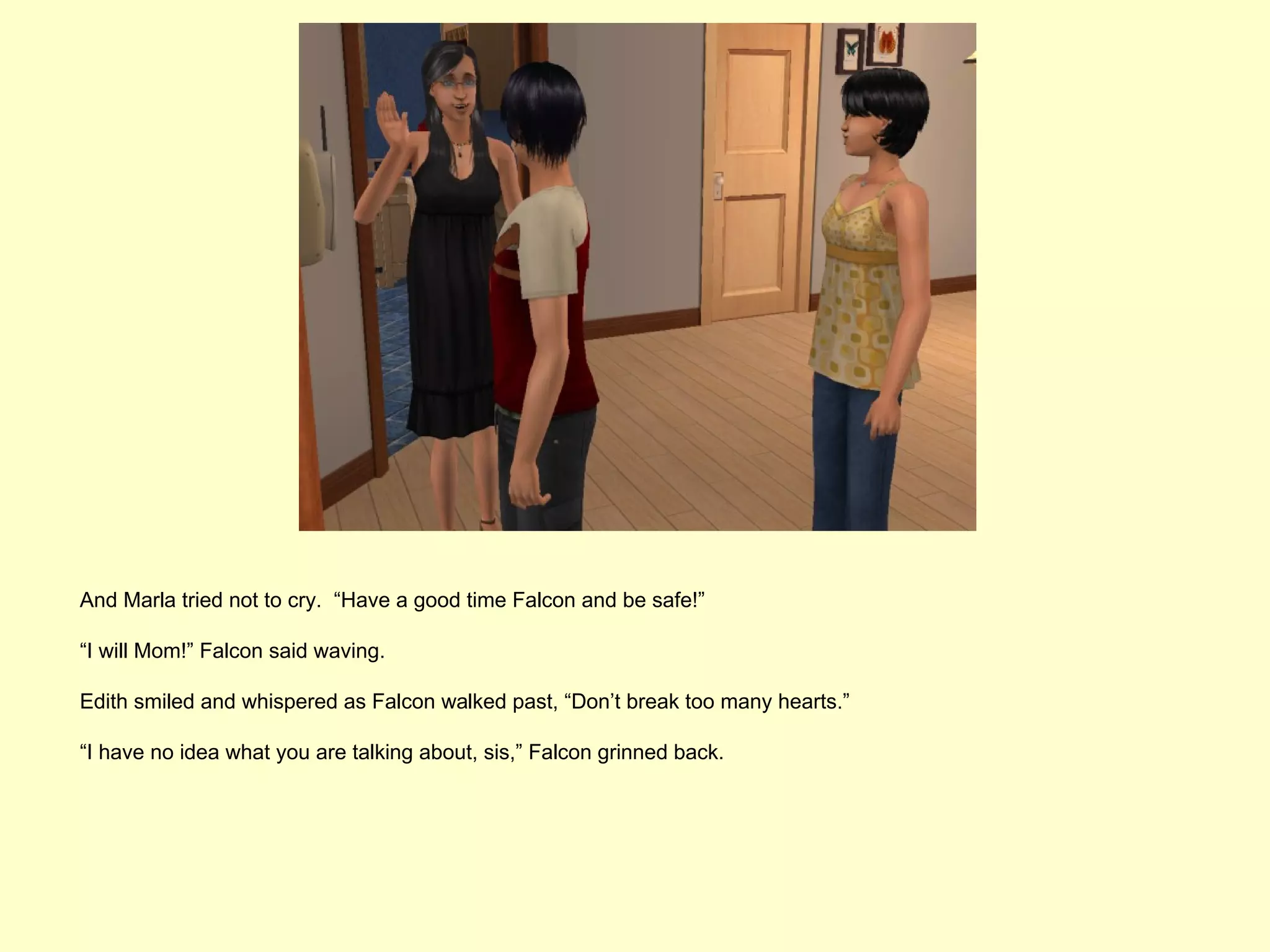 And Marla tried not to cry. “Have a good time Falcon and be safe!”

“I will Mom!” Falcon said waving.

Edith smiled and whispered as Falcon walked past, “Don’t break too many hearts.”

“I have no idea what you are talking about, sis,” Falcon grinned back.
 