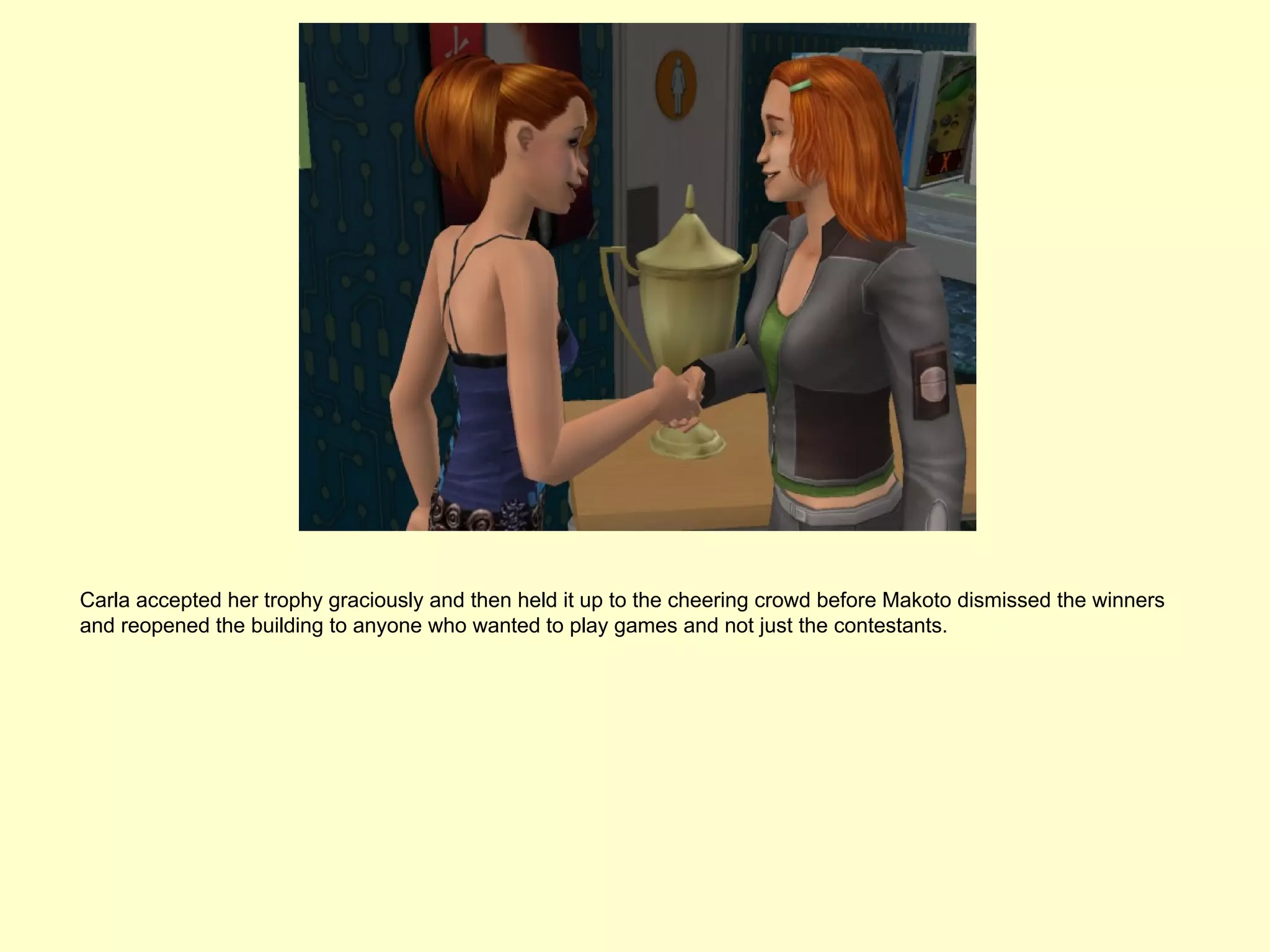 Carla accepted her trophy graciously and then held it up to the cheering crowd before Makoto dismissed the winners
and reopened the building to anyone who wanted to play games and not just the contestants.
 