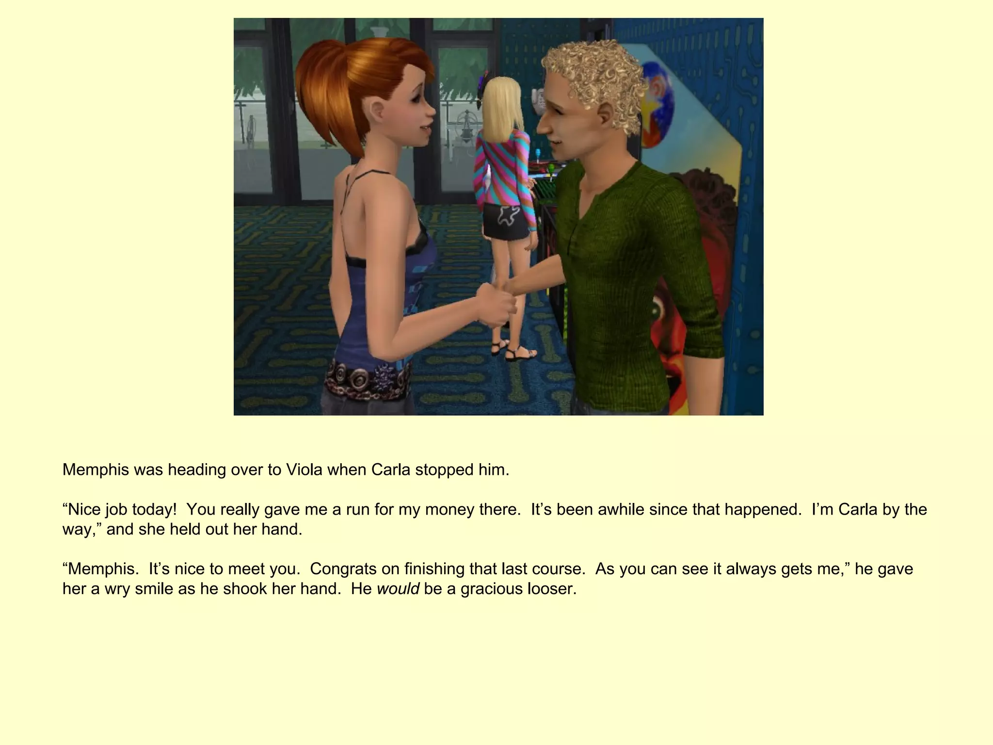 Memphis was heading over to Viola when Carla stopped him.

“Nice job today! You really gave me a run for my money there. It’s been awhile since that happened. I’m Carla by the
way,” and she held out her hand.

“Memphis. It’s nice to meet you. Congrats on finishing that last course. As you can see it always gets me,” he gave
her a wry smile as he shook her hand. He would be a gracious looser.
 