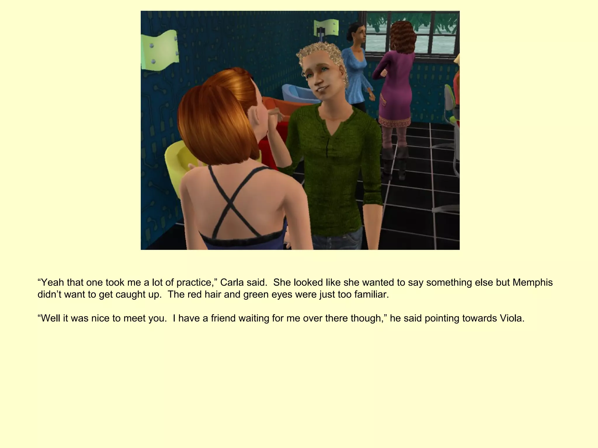 “Yeah that one took me a lot of practice,” Carla said. She looked like she wanted to say something else but Memphis
didn’t want to get caught up. The red hair and green eyes were just too familiar.

“Well it was nice to meet you. I have a friend waiting for me over there though,” he said pointing towards Viola.
 